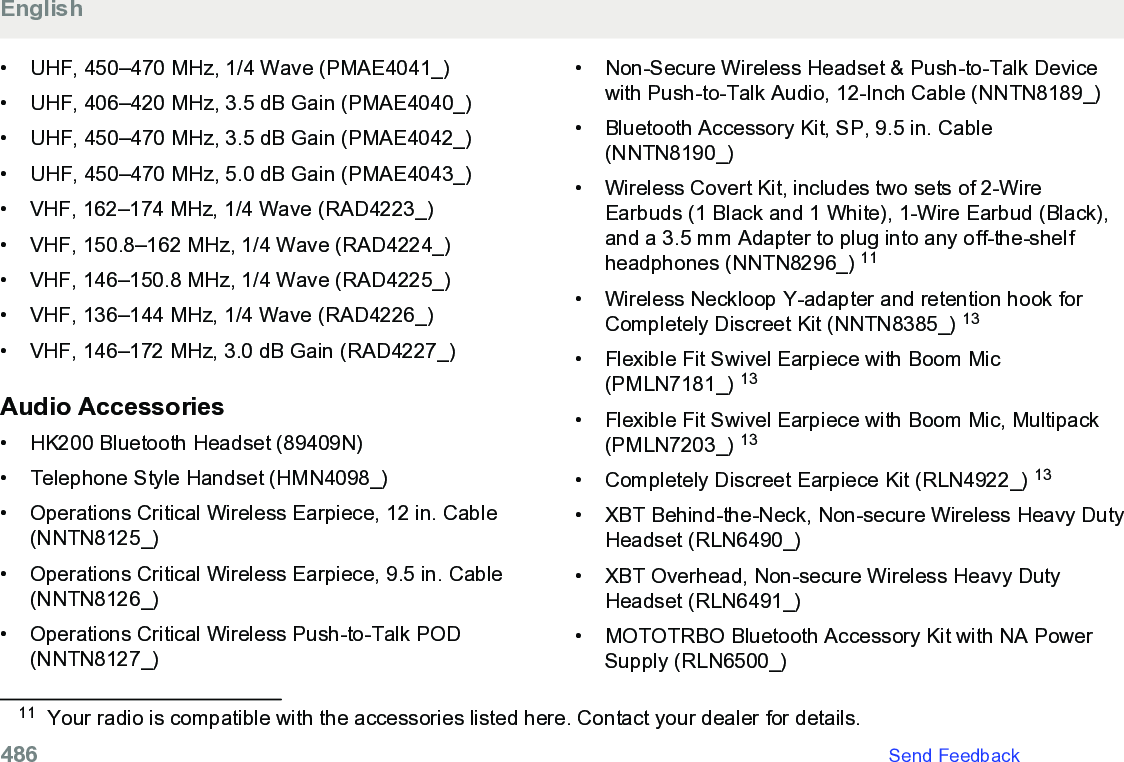 • UHF, 450–470 MHz, 1/4 Wave (PMAE4041_)• UHF, 406–420 MHz, 3.5 dB Gain (PMAE4040_)•UHF, 450–470 MHz, 3.5 dB Gain (PMAE4042_)• UHF, 450–470 MHz, 5.0 dB Gain (PMAE4043_)• VHF, 162–174 MHz, 1/4 Wave (RAD4223_)• VHF, 150.8–162 MHz, 1/4 Wave (RAD4224_)• VHF, 146–150.8 MHz, 1/4 Wave (RAD4225_)• VHF, 136–144 MHz, 1/4 Wave (RAD4226_)• VHF, 146–172 MHz, 3.0 dB Gain (RAD4227_)Audio Accessories• HK200 Bluetooth Headset (89409N)• Telephone Style Handset (HMN4098_)• Operations Critical Wireless Earpiece, 12 in. Cable(NNTN8125_)• Operations Critical Wireless Earpiece, 9.5 in. Cable(NNTN8126_)• Operations Critical Wireless Push-to-Talk POD(NNTN8127_)• Non-Secure Wireless Headset &amp; Push-to-Talk Devicewith Push-to-Talk Audio, 12-Inch Cable (NNTN8189_)• Bluetooth Accessory Kit, SP, 9.5 in. Cable(NNTN8190_)• Wireless Covert Kit, includes two sets of 2-WireEarbuds (1 Black and 1 White), 1-Wire Earbud (Black),and a 3.5 mm Adapter to plug into any off-the-shelfheadphones (NNTN8296_) 11• Wireless Neckloop Y-adapter and retention hook forCompletely Discreet Kit (NNTN8385_) 13• Flexible Fit Swivel Earpiece with Boom Mic(PMLN7181_) 13• Flexible Fit Swivel Earpiece with Boom Mic, Multipack(PMLN7203_) 13• Completely Discreet Earpiece Kit (RLN4922_) 13• XBT Behind-the-Neck, Non-secure Wireless Heavy DutyHeadset (RLN6490_)• XBT Overhead, Non-secure Wireless Heavy DutyHeadset (RLN6491_)• MOTOTRBO Bluetooth Accessory Kit with NA PowerSupply (RLN6500_)11 Your radio is compatible with the accessories listed here. Contact your dealer for details.English486   Send Feedback