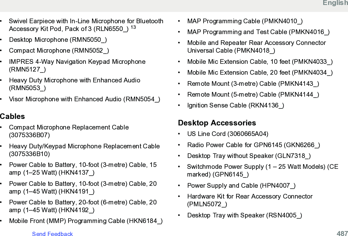 • Swivel Earpiece with In-Line Microphone for BluetoothAccessory Kit Pod, Pack of 3 (RLN6550_) 13• Desktop Microphone (RMN5050_)•Compact Microphone (RMN5052_)• IMPRES 4-Way Navigation Keypad Microphone(RMN5127_)• Heavy Duty Microphone with Enhanced Audio(RMN5053_)• Visor Microphone with Enhanced Audio (RMN5054_)Cables• Compact Microphone Replacement Cable(3075336B07)• Heavy Duty/Keypad Microphone Replacement Cable(3075336B10)• Power Cable to Battery, 10-foot (3-metre) Cable, 15amp (1–25 Watt) (HKN4137_)• Power Cable to Battery, 10-foot (3-metre) Cable, 20amp (1–45 Watt) (HKN4191_)• Power Cable to Battery, 20-foot (6-metre) Cable, 20amp (1–45 Watt) (HKN4192_)• Mobile Front (MMP) Programming Cable (HKN6184_)• MAP Programming Cable (PMKN4010_)• MAP Programming and Test Cable (PMKN4016_)• Mobile and Repeater Rear Accessory ConnectorUniversal Cable (PMKN4018_)• Mobile Mic Extension Cable, 10 feet (PMKN4033_)• Mobile Mic Extension Cable, 20 feet (PMKN4034_)• Remote Mount (3-metre) Cable (PMKN4143_)• Remote Mount (5-metre) Cable (PMKN4144_)• Ignition Sense Cable (RKN4136_)Desktop Accessories• US Line Cord (3060665A04)• Radio Power Cable for GPN6145 (GKN6266_)• Desktop Tray without Speaker (GLN7318_)• Switchmode Power Supply (1 – 25 Watt Models) (CEmarked) (GPN6145_)• Power Supply and Cable (HPN4007_)• Hardware Kit for Rear Accessory Connector(PMLN5072_)• Desktop Tray with Speaker (RSN4005_)EnglishSend Feedback   487