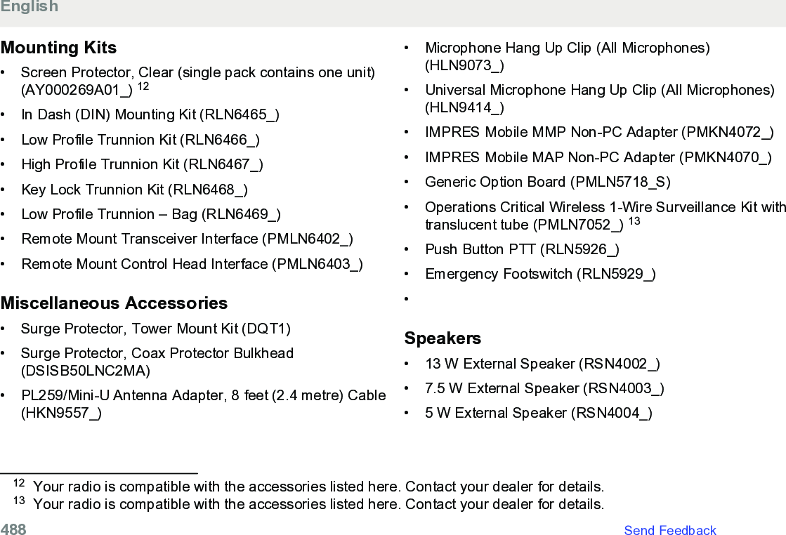 Mounting Kits• Screen Protector, Clear (single pack contains one unit)(AY000269A01_) 12• In Dash (DIN) Mounting Kit (RLN6465_)• Low Profile Trunnion Kit (RLN6466_)• High Profile Trunnion Kit (RLN6467_)• Key Lock Trunnion Kit (RLN6468_)• Low Profile Trunnion – Bag (RLN6469_)• Remote Mount Transceiver Interface (PMLN6402_)• Remote Mount Control Head Interface (PMLN6403_)Miscellaneous Accessories• Surge Protector, Tower Mount Kit (DQT1)• Surge Protector, Coax Protector Bulkhead(DSISB50LNC2MA)• PL259/Mini-U Antenna Adapter, 8 feet (2.4 metre) Cable(HKN9557_)• Microphone Hang Up Clip (All Microphones)(HLN9073_)• Universal Microphone Hang Up Clip (All Microphones)(HLN9414_)•IMPRES Mobile MMP Non-PC Adapter (PMKN4072_)• IMPRES Mobile MAP Non-PC Adapter (PMKN4070_)• Generic Option Board (PMLN5718_S)• Operations Critical Wireless 1-Wire Surveillance Kit withtranslucent tube (PMLN7052_) 13• Push Button PTT (RLN5926_)• Emergency Footswitch (RLN5929_)•Speakers• 13 W External Speaker (RSN4002_)• 7.5 W External Speaker (RSN4003_)• 5 W External Speaker (RSN4004_)12 Your radio is compatible with the accessories listed here. Contact your dealer for details.13 Your radio is compatible with the accessories listed here. Contact your dealer for details.English488   Send Feedback
