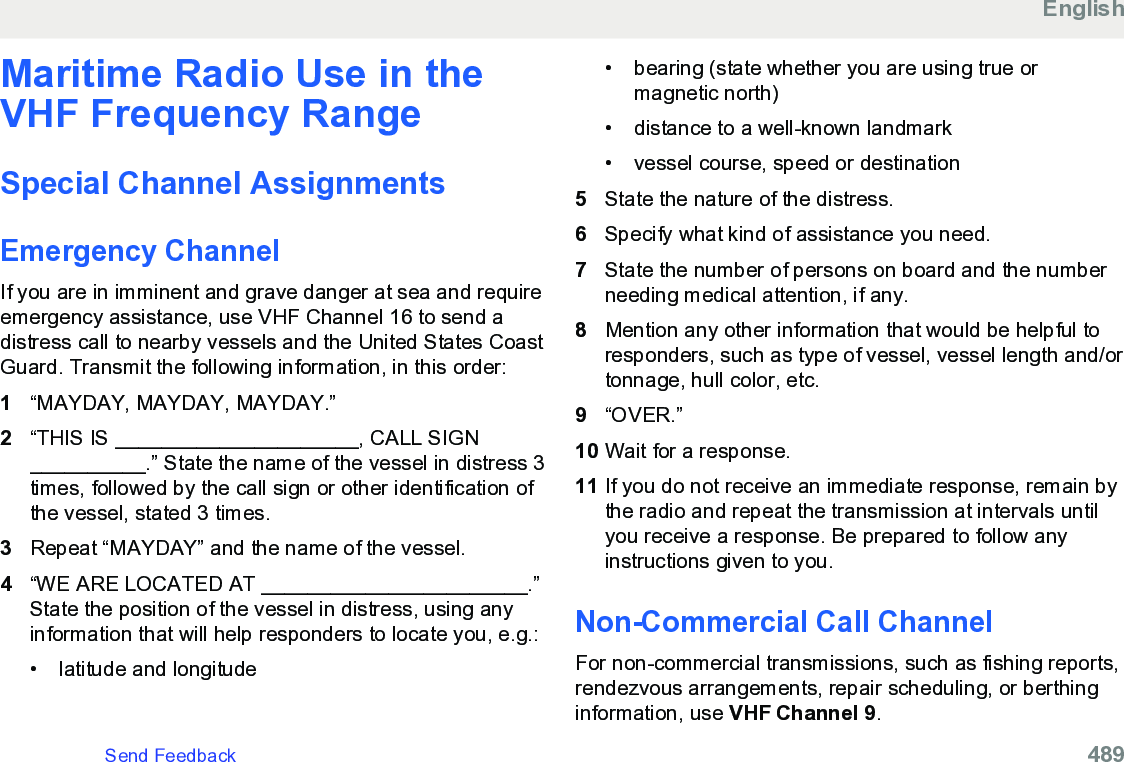 Maritime Radio Use in theVHF Frequency RangeSpecial Channel AssignmentsEmergency ChannelIf you are in imminent and grave danger at sea and requireemergency assistance, use VHF Channel 16 to send adistress call to nearby vessels and the United States CoastGuard. Transmit the following information, in this order:1“MAYDAY, MAYDAY, MAYDAY.”2“THIS IS _____________________, CALL SIGN__________.” State the name of the vessel in distress 3times, followed by the call sign or other identification ofthe vessel, stated 3 times.3Repeat “MAYDAY” and the name of the vessel.4“WE ARE LOCATED AT _______________________.”State the position of the vessel in distress, using anyinformation that will help responders to locate you, e.g.:•latitude and longitude•bearing (state whether you are using true ormagnetic north)• distance to a well-known landmark•vessel course, speed or destination5State the nature of the distress.6Specify what kind of assistance you need.7State the number of persons on board and the numberneeding medical attention, if any.8Mention any other information that would be helpful toresponders, such as type of vessel, vessel length and/ortonnage, hull color, etc.9“OVER.”10 Wait for a response.11 If you do not receive an immediate response, remain bythe radio and repeat the transmission at intervals untilyou receive a response. Be prepared to follow anyinstructions given to you.Non-Commercial Call ChannelFor non-commercial transmissions, such as fishing reports,rendezvous arrangements, repair scheduling, or berthinginformation, use VHF Channel 9.EnglishSend Feedback   489