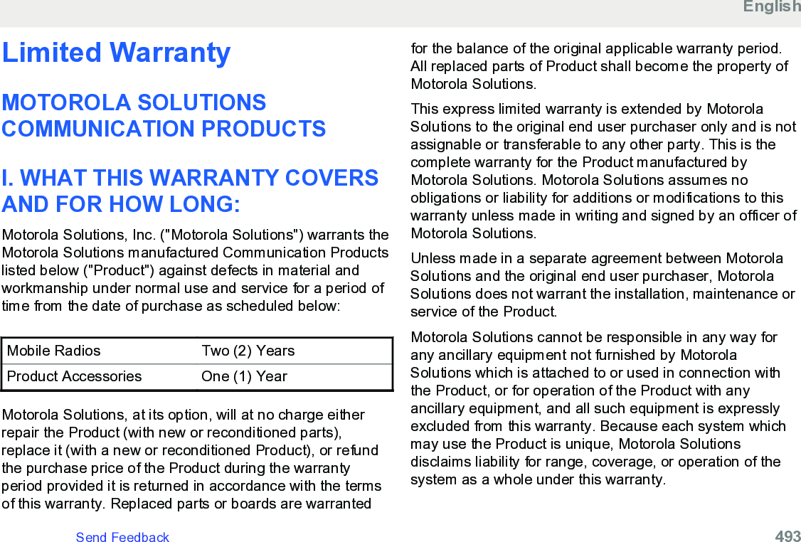 Limited WarrantyMOTOROLA SOLUTIONSCOMMUNICATION PRODUCTSI. WHAT THIS WARRANTY COVERSAND FOR HOW LONG:Motorola Solutions, Inc. (&quot;Motorola Solutions&quot;) warrants theMotorola Solutions manufactured Communication Productslisted below (&quot;Product&quot;) against defects in material andworkmanship under normal use and service for a period oftime from the date of purchase as scheduled below:Mobile Radios Two (2) YearsProduct Accessories One (1) YearMotorola Solutions, at its option, will at no charge eitherrepair the Product (with new or reconditioned parts),replace it (with a new or reconditioned Product), or refundthe purchase price of the Product during the warrantyperiod provided it is returned in accordance with the termsof this warranty. Replaced parts or boards are warrantedfor the balance of the original applicable warranty period.All replaced parts of Product shall become the property ofMotorola Solutions.This express limited warranty is extended by MotorolaSolutions to the original end user purchaser only and is notassignable or transferable to any other party. This is thecomplete warranty for the Product manufactured byMotorola Solutions. Motorola Solutions assumes noobligations or liability for additions or modifications to thiswarranty unless made in writing and signed by an officer ofMotorola Solutions.Unless made in a separate agreement between MotorolaSolutions and the original end user purchaser, MotorolaSolutions does not warrant the installation, maintenance orservice of the Product.Motorola Solutions cannot be responsible in any way forany ancillary equipment not furnished by MotorolaSolutions which is attached to or used in connection withthe Product, or for operation of the Product with anyancillary equipment, and all such equipment is expresslyexcluded from this warranty. Because each system whichmay use the Product is unique, Motorola Solutionsdisclaims liability for range, coverage, or operation of thesystem as a whole under this warranty.EnglishSend Feedback   493