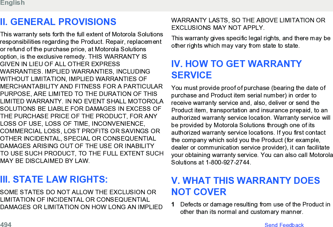 II. GENERAL PROVISIONSThis warranty sets forth the full extent of Motorola Solutionsresponsibilities regarding the Product. Repair, replacementor refund of the purchase price, at Motorola Solutionsoption, is the exclusive remedy. THIS WARRANTY ISGIVEN IN LIEU OF ALL OTHER EXPRESSWARRANTIES. IMPLIED WARRANTIES, INCLUDINGWITHOUT LIMITATION, IMPLIED WARRANTIES OFMERCHANTABILITY AND FITNESS FOR A PARTICULARPURPOSE, ARE LIMITED TO THE DURATION OF THISLIMITED WARRANTY. IN NO EVENT SHALL MOTOROLASOLUTIONS BE LIABLE FOR DAMAGES IN EXCESS OFTHE PURCHASE PRICE OF THE PRODUCT, FOR ANYLOSS OF USE, LOSS OF TIME, INCONVENIENCE,COMMERCIAL LOSS, LOST PROFITS OR SAVINGS OROTHER INCIDENTAL, SPECIAL OR CONSEQUENTIALDAMAGES ARISING OUT OF THE USE OR INABILITYTO USE SUCH PRODUCT, TO THE FULL EXTENT SUCHMAY BE DISCLAIMED BY LAW.III. STATE LAW RIGHTS:SOME STATES DO NOT ALLOW THE EXCLUSION ORLIMITATION OF INCIDENTAL OR CONSEQUENTIALDAMAGES OR LIMITATION ON HOW LONG AN IMPLIEDWARRANTY LASTS, SO THE ABOVE LIMITATION OREXCLUSIONS MAY NOT APPLY.This warranty gives specific legal rights, and there may beother rights which may vary from state to state.IV. HOW TO GET WARRANTYSERVICEYou must provide proof of purchase (bearing the date ofpurchase and Product item serial number) in order toreceive warranty service and, also, deliver or send theProduct item, transportation and insurance prepaid, to anauthorized warranty service location. Warranty service willbe provided by Motorola Solutions through one of itsauthorized warranty service locations. If you first contactthe company which sold you the Product (for example,dealer or communication service provider), it can facilitateyour obtaining warranty service. You can also call MotorolaSolutions at 1-800-927-2744.V. WHAT THIS WARRANTY DOESNOT COVER1Defects or damage resulting from use of the Product inother than its normal and customary manner.English494   Send Feedback