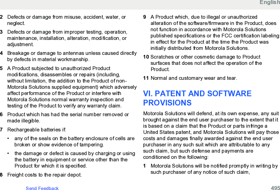 2Defects or damage from misuse, accident, water, orneglect.3Defects or damage from improper testing, operation,maintenance, installation, alteration, modification, oradjustment.4Breakage or damage to antennas unless caused directlyby defects in material workmanship.5A Product subjected to unauthorized Productmodifications, disassembles or repairs (including,without limitation, the addition to the Product of non-Motorola Solutions supplied equipment) which adverselyaffect performance of the Product or interfere withMotorola Solutions normal warranty inspection andtesting of the Product to verify any warranty claim.6Product which has had the serial number removed ormade illegible.7Rechargeable batteries if:• any of the seals on the battery enclosure of cells arebroken or show evidence of tampering.•the damage or defect is caused by charging or usingthe battery in equipment or service other than theProduct for which it is specified.8Freight costs to the repair depot.9A Product which, due to illegal or unauthorizedalteration of the software/firmware in the Product, doesnot function in accordance with Motorola Solutionspublished specifications or the FCC certification labelingin effect for the Product at the time the Product wasinitially distributed from Motorola Solutions.10 Scratches or other cosmetic damage to Productsurfaces that does not affect the operation of theProduct.11 Normal and customary wear and tear.VI. PATENT AND SOFTWAREPROVISIONSMotorola Solutions will defend, at its own expense, any suitbrought against the end user purchaser to the extent that itis based on a claim that the Product or parts infringe aUnited States patent, and Motorola Solutions will pay thosecosts and damages finally awarded against the end userpurchaser in any such suit which are attributable to anysuch claim, but such defense and payments areconditioned on the following:1Motorola Solutions will be notified promptly in writing bysuch purchaser of any notice of such claim,EnglishSend Feedback   495