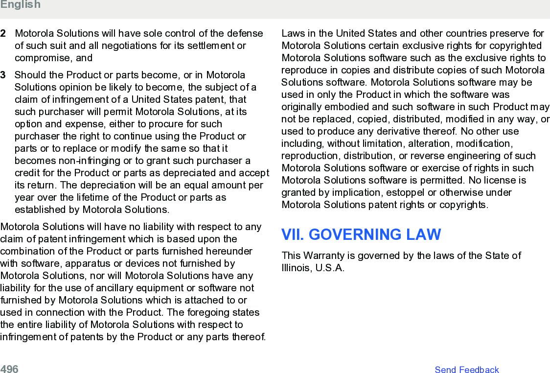 2Motorola Solutions will have sole control of the defenseof such suit and all negotiations for its settlement orcompromise, and3Should the Product or parts become, or in MotorolaSolutions opinion be likely to become, the subject of aclaim of infringement of a United States patent, thatsuch purchaser will permit Motorola Solutions, at itsoption and expense, either to procure for suchpurchaser the right to continue using the Product orparts or to replace or modify the same so that itbecomes non-infringing or to grant such purchaser acredit for the Product or parts as depreciated and acceptits return. The depreciation will be an equal amount peryear over the lifetime of the Product or parts asestablished by Motorola Solutions.Motorola Solutions will have no liability with respect to anyclaim of patent infringement which is based upon thecombination of the Product or parts furnished hereunderwith software, apparatus or devices not furnished byMotorola Solutions, nor will Motorola Solutions have anyliability for the use of ancillary equipment or software notfurnished by Motorola Solutions which is attached to orused in connection with the Product. The foregoing statesthe entire liability of Motorola Solutions with respect toinfringement of patents by the Product or any parts thereof.Laws in the United States and other countries preserve forMotorola Solutions certain exclusive rights for copyrightedMotorola Solutions software such as the exclusive rights toreproduce in copies and distribute copies of such MotorolaSolutions software. Motorola Solutions software may beused in only the Product in which the software wasoriginally embodied and such software in such Product maynot be replaced, copied, distributed, modified in any way, orused to produce any derivative thereof. No other useincluding, without limitation, alteration, modification,reproduction, distribution, or reverse engineering of suchMotorola Solutions software or exercise of rights in suchMotorola Solutions software is permitted. No license isgranted by implication, estoppel or otherwise underMotorola Solutions patent rights or copyrights.VII. GOVERNING LAWThis Warranty is governed by the laws of the State ofIllinois, U.S.A.English496   Send Feedback