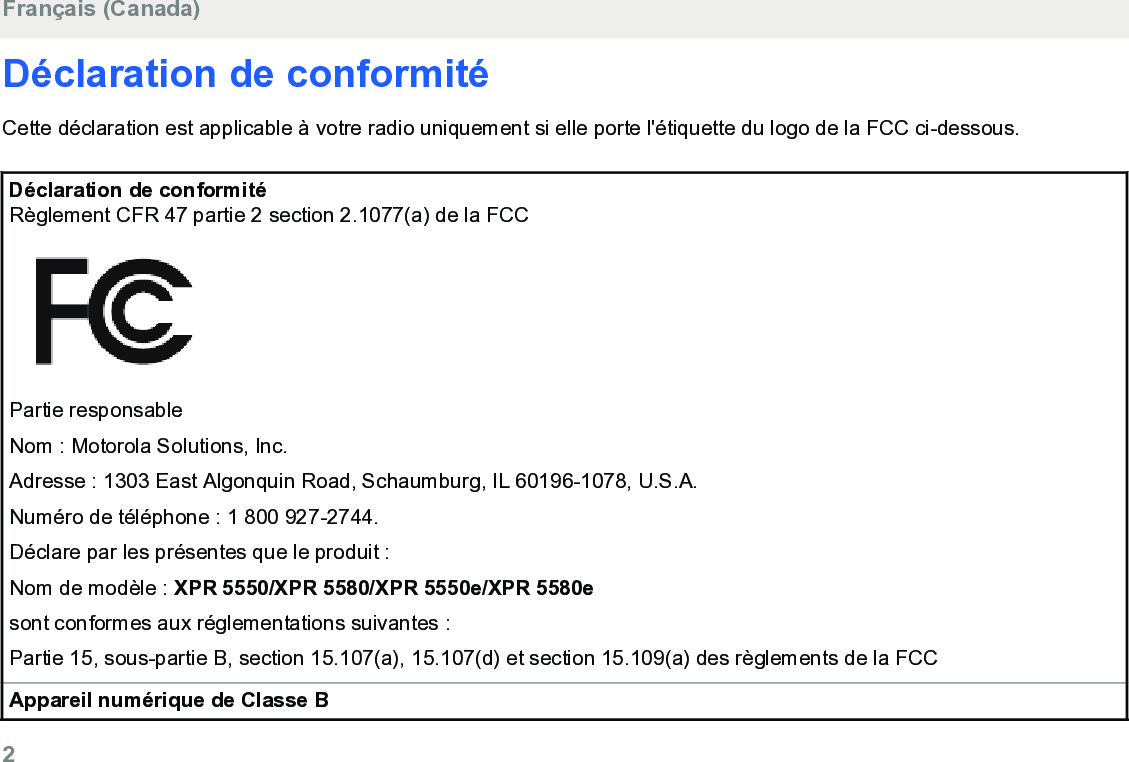 Déclaration de conformitéCette déclaration est applicable à votre radio uniquement si elle porte l&apos;étiquette du logo de la FCC ci-dessous.Déclaration de conformitéRèglement CFR 47 partie 2 section 2.1077(a) de la FCCPartie responsableNom : Motorola Solutions, Inc.Adresse : 1303 East Algonquin Road, Schaumburg, IL 60196-1078, U.S.A.Numéro de téléphone : 1 800 927-2744.Déclare par les présentes que le produit :Nom de modèle : XPR 5550/XPR 5580/XPR 5550e/XPR 5580esont conformes aux réglementations suivantes :Partie 15, sous-partie B, section 15.107(a), 15.107(d) et section 15.109(a) des règlements de la FCCAppareil numérique de Classe BFrançais (Canada)2  