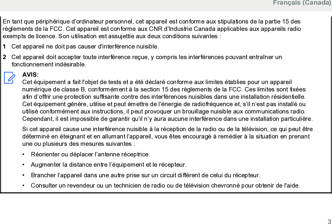 En tant que périphérique d&apos;ordinateur personnel, cet appareil est conforme aux stipulations de la partie 15 desrèglements de la FCC. Cet appareil est conforme aux CNR d&apos;Industrie Canada applicables aux appareils radioexempts de licence. Son utilisation est assujettie aux deux conditions suivantes :1Cet appareil ne doit pas causer d&apos;interférence nuisible.2Cet appareil doit accepter toute interférence reçue, y compris les interférences pouvant entraîner unfonctionnement indésirable.AVIS:Cet équipement a fait l&apos;objet de tests et a été déclaré conforme aux limites établies pour un appareilnumérique de classe B, conformément à la section 15 des règlements de la FCC. Ces limites sont fixéesafin d’offrir une protection suffisante contre des interférences nuisibles dans une installation résidentielle.Cet équipement génère, utilise et peut émettre de l’énergie de radiofréquence et, s’il n’est pas installé ouutilisé conformément aux instructions, il peut provoquer un brouillage nuisible aux communications radio.Cependant, il est impossible de garantir qu’il n’y aura aucune interférence dans une installation particulière.Si cet appareil cause une interférence nuisible à la réception de la radio ou de la télévision, ce qui peut êtredéterminé en éteignant et en allumant l&apos;appareil, vous êtes encouragé à remédier à la situation en prenantune ou plusieurs des mesures suivantes :• Réorienter ou déplacer l’antenne réceptrice.•Augmenter la distance entre l’équipement et le récepteur.• Brancher l’appareil dans une autre prise sur un circuit différent de celui du récepteur.• Consulter un revendeur ou un technicien de radio ou de télévision chevronné pour obtenir de l&apos;aide.Français (Canada)  3