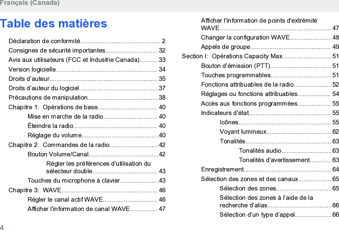 Table des matièresDéclaration de conformité.............................................. 2Consignes de sécurité importantes.............................. 32Avis aux utilisateurs (FCC et Industrie Canada).......... 33Version logicielle.......................................................... 34Droits d’auteur.............................................................. 35Droits d’auteur du logiciel............................................. 37Précautions de manipulation........................................ 38Chapitre 1:  Opérations de base.................................. 40Mise en marche de la radio............................... 40Éteindre la radio................................................ 40Réglage du volume............................................40Chapitre 2:  Commandes de la radio............................42Bouton Volume/Canal........................................42Régler les préférences d&apos;utilisation dusélecteur double..................................... 43Touches du microphone à clavier......................43Chapitre 3:  WAVE....................................................... 46Régler le canal actif WAVE............................... 46Afficher l&apos;information de canal WAVE................47Afficher l&apos;information de points d&apos;extrémitéWAVE................................................................ 47Changer la configuration WAVE........................48Appels de groupe.............................................. 49Section I:  Opérations Capacity Max............................ 51Bouton d’émission (PTT)................................... 51Touches programmables...................................51Fonctions attribuables de la radio......................52Réglages ou fonctions attribuables................... 54Accès aux fonctions programmées................... 55Indicateurs d&apos;état............................................... 55Icônes..................................................... 55Voyant lumineux..................................... 62Tonalités................................................. 63Tonalités audio.............................63Tonalités d&apos;avertissement............ 63Enregistrement.................................................. 64Sélection des zones et des canaux................... 65Sélection des zones................................65Sélection des zones à l’aide de larecherche d’alias.....................................66Sélection d’un type d’appel.....................66Français (Canada)4  