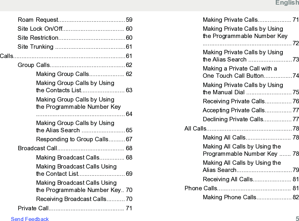 Roam Request........................................59Site Lock On/Off..................................... 60Site Restriction........................................60Site Trunking ..........................................61Calls...................................................................61Group Calls.............................................62Making Group Calls..................... 62Making Group Calls by Usingthe Contacts List.......................... 63Making Group Calls by Usingthe Programmable Number Key..................................................... 64Making Group Calls by Usingthe Alias Search ..........................65Responding to Group Calls..........67Broadcast Call........................................ 68Making Broadcast Calls............... 68Making Broadcast Calls Usingthe Contact List............................ 69Making Broadcast Calls Usingthe Programmable Number Key.. 70Receiving Broadcast Calls........... 70Private Call............................................. 71Making Private Calls.................... 71Making Private Calls by Usingthe Programmable Number Key..................................................... 72Making Private Calls by Usingthe Alias Search ..........................73Making a Private Call with aOne Touch Call Button.................74Making Private Calls by Usingthe Manual Dial ........................... 75Receiving Private Calls................ 76Accepting Private Calls................ 77Declining Private Calls................. 77All Calls...................................................78Making All Calls........................... 78Making All Calls by Using theProgrammable Number Key ....... 78Making All Calls by Using theAlias Search.................................79Receiving All Calls....................... 81Phone Calls............................................ 81Making Phone Calls..................... 82EnglishSend Feedback   5
