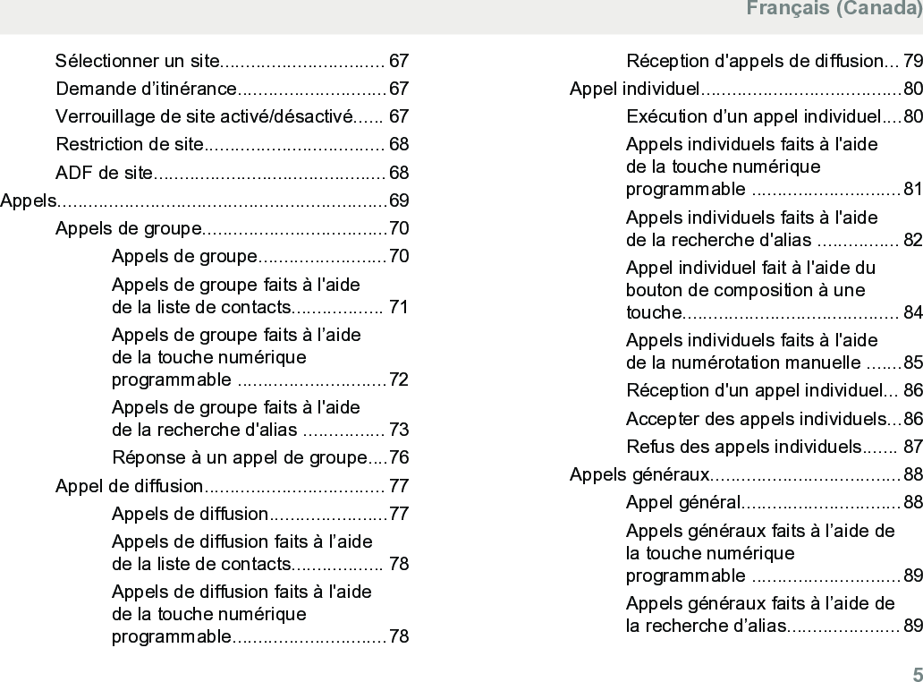 Sélectionner un site................................ 67Demande d’itinérance.............................67Verrouillage de site activé/désactivé...... 67Restriction de site................................... 68ADF de site............................................. 68Appels................................................................69Appels de groupe....................................70Appels de groupe.........................70Appels de groupe faits à l&apos;aidede la liste de contacts.................. 71Appels de groupe faits à l’aidede la touche numériqueprogrammable .............................72Appels de groupe faits à l&apos;aidede la recherche d&apos;alias ................ 73Réponse à un appel de groupe....76Appel de diffusion................................... 77Appels de diffusion.......................77Appels de diffusion faits à l’aidede la liste de contacts.................. 78Appels de diffusion faits à l&apos;aidede la touche numériqueprogrammable..............................78Réception d&apos;appels de diffusion... 79Appel individuel.......................................80Exécution d’un appel individuel....80Appels individuels faits à l&apos;aidede la touche numériqueprogrammable .............................81Appels individuels faits à l&apos;aidede la recherche d&apos;alias ................ 82Appel individuel fait à l&apos;aide dubouton de composition à unetouche.......................................... 84Appels individuels faits à l&apos;aidede la numérotation manuelle .......85Réception d&apos;un appel individuel... 86Accepter des appels individuels...86Refus des appels individuels....... 87Appels généraux.....................................88Appel général...............................88Appels généraux faits à l’aide dela touche numériqueprogrammable .............................89Appels généraux faits à l’aide dela recherche d’alias...................... 89Français (Canada)  5