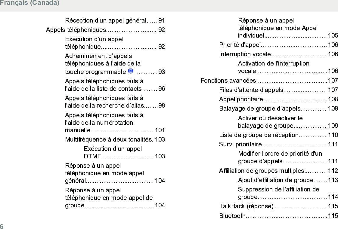 Réception d’un appel général...... 91Appels téléphoniques............................. 92Exécution d’un appeltéléphonique................................ 92Acheminement d’appelstéléphoniques à l’aide de latouche programmable   .............93Appels téléphoniques faits àl’aide de la liste de contacts ........ 96Appels téléphoniques faits àl’aide de la recherche d’alias........98Appels téléphoniques faits àl’aide de la numérotationmanuelle.................................... 101Multifréquence à deux tonalités. 103Exécution d’un appelDTMF.............................. 103Réponse à un appeltéléphonique en mode appelgénéral....................................... 104Réponse à un appeltéléphonique en mode appel degroupe........................................104Réponse à un appeltéléphonique en mode Appelindividuel.................................... 105Priorité d&apos;appel......................................106Interruption vocale................................ 106Activation de l&apos;interruptionvocale.........................................106Fonctions avancées.........................................107Files d’attente d’appels......................... 107Appel prioritaire.....................................108Balayage de groupe d’appels............... 109Activer ou désactiver lebalayage de groupe................... 109Liste de groupe de réception................ 110Surv. prioritaire..................................... 111Modifier l&apos;ordre de priorité d&apos;ungroupe d&apos;appels..........................111Affiliation de groupes multiples............. 112Ajout d&apos;affiliation de groupe........113Suppression de l&apos;affiliation degroupe........................................114TalkBack (réponse)...............................115Bluetooth...............................................115Français (Canada)6  