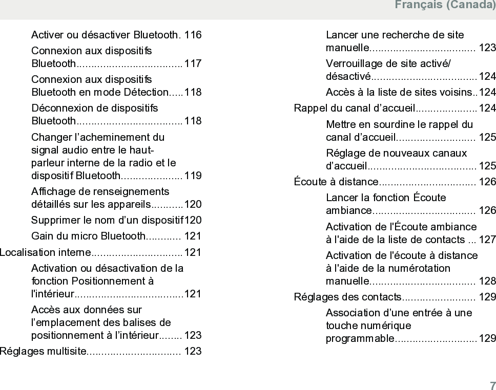 Activer ou désactiver Bluetooth. 116Connexion aux dispositifsBluetooth....................................117Connexion aux dispositifsBluetooth en mode Détection.....118Déconnexion de dispositifsBluetooth....................................118Changer l’acheminement dusignal audio entre le haut-parleur interne de la radio et ledispositif Bluetooth.....................119Affichage de renseignementsdétaillés sur les appareils...........120Supprimer le nom d’un dispositif120Gain du micro Bluetooth............ 121Localisation interne...............................121Activation ou désactivation de lafonction Positionnement àl&apos;intérieur.....................................121Accès aux données surl’emplacement des balises depositionnement à l’intérieur........ 123Réglages multisite................................ 123Lancer une recherche de sitemanuelle.................................... 123Verrouillage de site activé/désactivé....................................124Accès à la liste de sites voisins..124Rappel du canal d’accueil.....................124Mettre en sourdine le rappel ducanal d’accueil........................... 125Réglage de nouveaux canauxd’accueil..................................... 125Écoute à distance................................. 126Lancer la fonction Écouteambiance................................... 126Activation de l&apos;Écoute ambianceà l&apos;aide de la liste de contacts ... 127Activation de l&apos;écoute à distanceà l&apos;aide de la numérotationmanuelle.................................... 128Réglages des contacts......................... 129Association d’une entrée à unetouche numériqueprogrammable............................129Français (Canada)  7