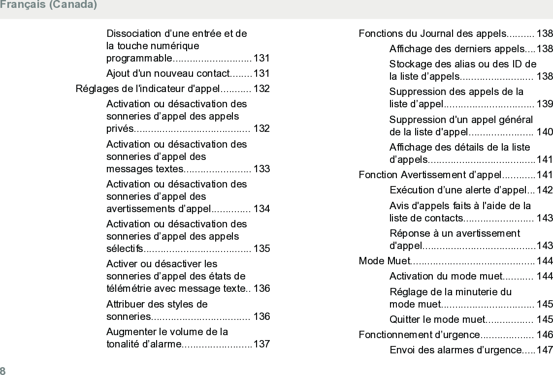 Dissociation d’une entrée et dela touche numériqueprogrammable............................131Ajout d&apos;un nouveau contact........131Réglages de l&apos;indicateur d&apos;appel........... 132Activation ou désactivation dessonneries d’appel des appelsprivés......................................... 132Activation ou désactivation dessonneries d’appel desmessages textes........................ 133Activation ou désactivation dessonneries d’appel desavertissements d’appel.............. 134Activation ou désactivation dessonneries d’appel des appelssélectifs...................................... 135Activer ou désactiver lessonneries d’appel des états detélémétrie avec message texte.. 136Attribuer des styles desonneries................................... 136Augmenter le volume de latonalité d’alarme.........................137Fonctions du Journal des appels.......... 138Affichage des derniers appels....138Stockage des alias ou des ID dela liste d’appels.......................... 138Suppression des appels de laliste d’appel................................ 139Suppression d&apos;un appel généralde la liste d&apos;appel....................... 140Affichage des détails de la listed’appels......................................141Fonction Avertissement d’appel............141Exécution d’une alerte d’appel...142Avis d&apos;appels faits à l&apos;aide de laliste de contacts......................... 143Réponse à un avertissementd&apos;appel........................................143Mode Muet............................................144Activation du mode muet........... 144Réglage de la minuterie dumode muet................................. 145Quitter le mode muet................. 145Fonctionnement d’urgence................... 146Envoi des alarmes d’urgence.....147Français (Canada)8  