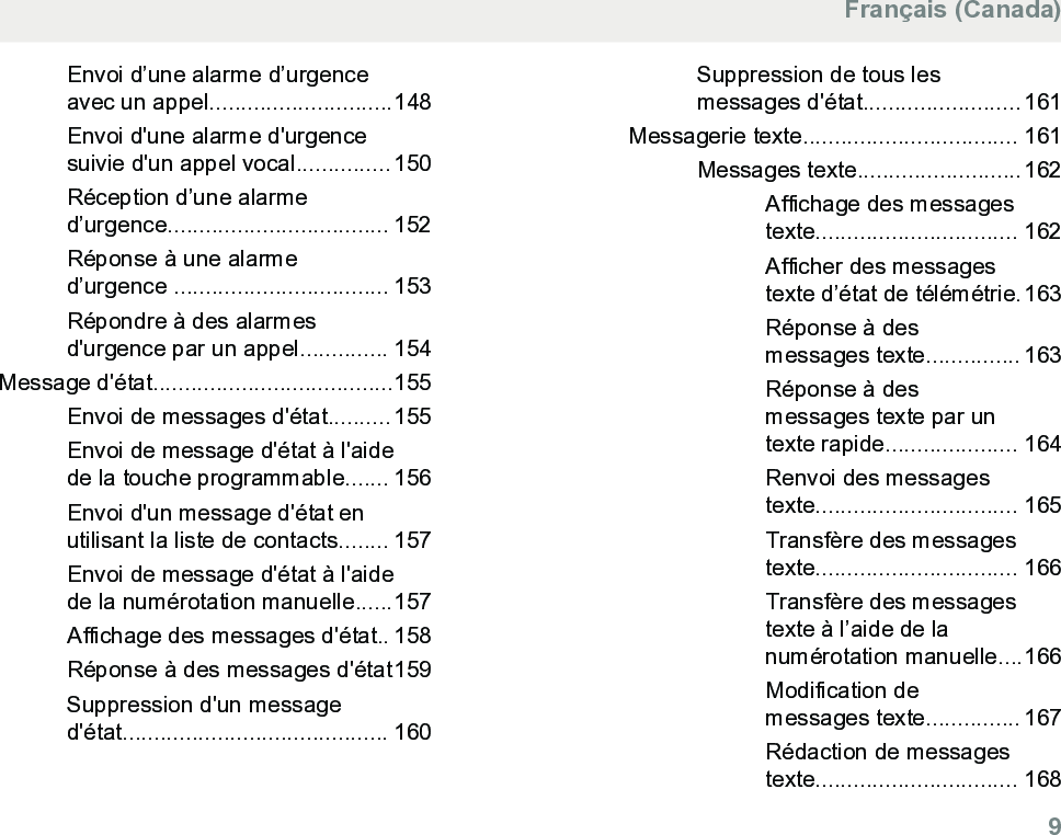 Envoi d’une alarme d’urgenceavec un appel.............................148Envoi d&apos;une alarme d&apos;urgencesuivie d&apos;un appel vocal...............150Réception d’une alarmed’urgence................................... 152Réponse à une alarmed’urgence .................................. 153Répondre à des alarmesd&apos;urgence par un appel.............. 154Message d&apos;état......................................155Envoi de messages d&apos;état..........155Envoi de message d&apos;état à l&apos;aidede la touche programmable....... 156Envoi d&apos;un message d&apos;état enutilisant la liste de contacts........ 157Envoi de message d&apos;état à l&apos;aidede la numérotation manuelle......157Affichage des messages d&apos;état.. 158Réponse à des messages d&apos;état159Suppression d&apos;un messaged&apos;état.......................................... 160Suppression de tous lesmessages d&apos;état.........................161Messagerie texte.................................. 161Messages texte..........................162Affichage des messagestexte................................ 162Afficher des messagestexte d’état de télémétrie.163Réponse à desmessages texte............... 163Réponse à desmessages texte par untexte rapide..................... 164Renvoi des messagestexte................................ 165Transfère des messagestexte................................ 166Transfère des messagestexte à l’aide de lanumérotation manuelle....166Modification demessages texte............... 167Rédaction de messagestexte................................ 168Français (Canada)  9