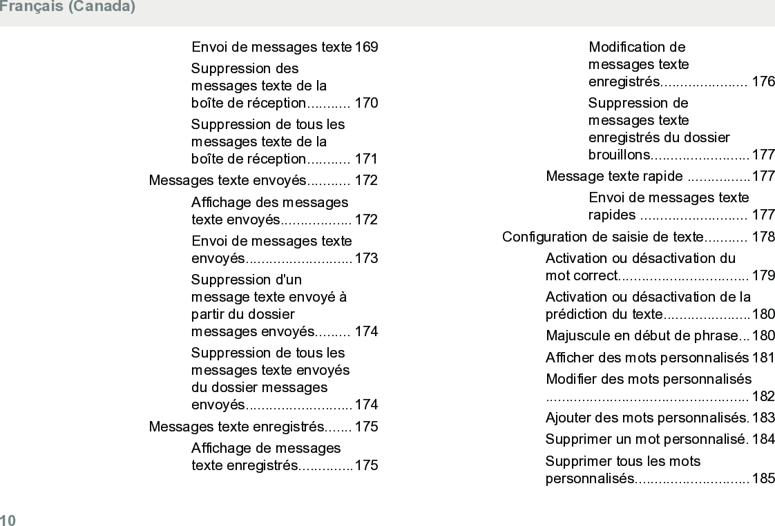 Envoi de messages texte 169Suppression desmessages texte de laboîte de réception........... 170Suppression de tous lesmessages texte de laboîte de réception........... 171Messages texte envoyés........... 172Affichage des messagestexte envoyés.................. 172Envoi de messages texteenvoyés...........................173Suppression d&apos;unmessage texte envoyé àpartir du dossiermessages envoyés......... 174Suppression de tous lesmessages texte envoyésdu dossier messagesenvoyés...........................174Messages texte enregistrés....... 175Affichage de messagestexte enregistrés..............175Modification demessages texteenregistrés...................... 176Suppression demessages texteenregistrés du dossierbrouillons.........................177Message texte rapide ................177Envoi de messages texterapides ........................... 177Configuration de saisie de texte........... 178Activation ou désactivation dumot correct................................. 179Activation ou désactivation de laprédiction du texte......................180Majuscule en début de phrase...180Afficher des mots personnalisés 181Modifier des mots personnalisés................................................... 182Ajouter des mots personnalisés.183Supprimer un mot personnalisé. 184Supprimer tous les motspersonnalisés.............................185Français (Canada)10  