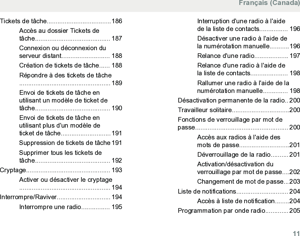 Tickets de tâche....................................186Accès au dossier Tickets detâche.......................................... 187Connexion ou déconnexion duserveur distant........................... 188Création de tickets de tâche...... 188Répondre à des tickets de tâche................................................... 189Envoi de tickets de tâche enutilisant un modèle de ticket detâche.......................................... 190Envoi de tickets de tâche enutilisant plus d&apos;un modèle deticket de tâche............................191Suppression de tickets de tâche 191Supprimer tous les tickets detâche.......................................... 192Cryptage............................................... 193Activer ou désactiver le cryptage................................................... 194Interrompre/Raviver.............................. 194Interrompre une radio................ 195Interruption d&apos;une radio à l&apos;aidede la liste de contacts................ 196Désactiver une radio à l&apos;aide dela numérotation manuelle...........196Relance d&apos;une radio................... 197Relance d&apos;une radio à l&apos;aide dela liste de contacts..................... 198Rallumer une radio à l&apos;aide de lanumérotation manuelle.............. 198Désactivation permanente de la radio.. 200Travailleur solitaire................................200Fonctions de verrouillage par mot depasse.................................................... 200Accès aux radios à l&apos;aide desmots de passe............................201Déverrouillage de la radio.......... 201Activation/désactivation duverrouillage par mot de passe....202Changement de mot de passe...203Liste de notifications............................. 204Accès à liste de notification........204Programmation par onde radio............. 205Français (Canada)  11