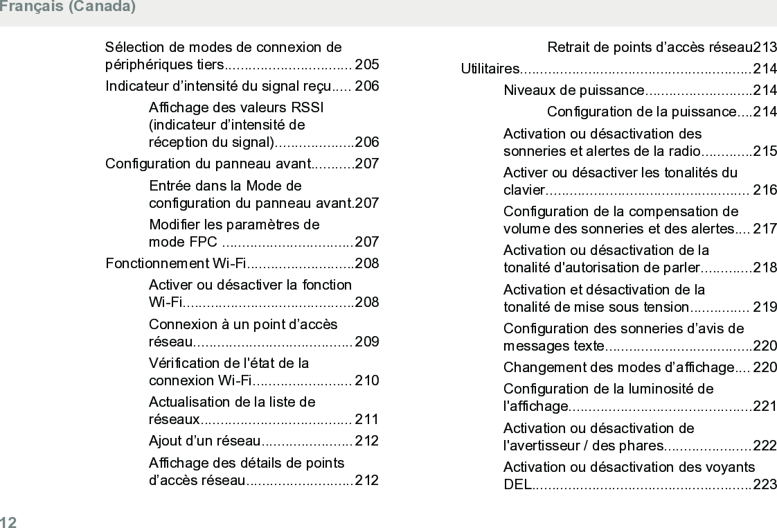 Sélection de modes de connexion depériphériques tiers................................ 205Indicateur d’intensité du signal reçu..... 206Affichage des valeurs RSSI(indicateur d’intensité deréception du signal)....................206Configuration du panneau avant...........207Entrée dans la Mode deconfiguration du panneau avant.207Modifier les paramètres demode FPC .................................207Fonctionnement Wi-Fi...........................208Activer ou désactiver la fonctionWi-Fi...........................................208Connexion à un point d’accèsréseau........................................ 209Vérification de l&apos;état de laconnexion Wi-Fi......................... 210Actualisation de la liste deréseaux...................................... 211Ajout d’un réseau....................... 212Affichage des détails de pointsd’accès réseau...........................212Retrait de points d’accès réseau213Utilitaires..........................................................214Niveaux de puissance...........................214Configuration de la puissance....214Activation ou désactivation dessonneries et alertes de la radio.............215Activer ou désactiver les tonalités duclavier................................................... 216Configuration de la compensation devolume des sonneries et des alertes.... 217Activation ou désactivation de latonalité d&apos;autorisation de parler.............218Activation et désactivation de latonalité de mise sous tension............... 219Configuration des sonneries d’avis demessages texte.....................................220Changement des modes d’affichage.... 220Configuration de la luminosité del&apos;affichage..............................................221Activation ou désactivation del&apos;avertisseur / des phares......................222Activation ou désactivation des voyantsDEL.......................................................223Français (Canada)12  