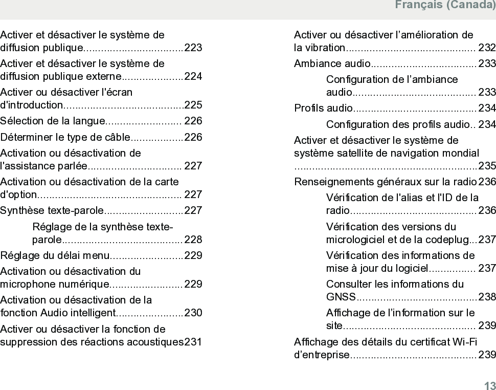Activer et désactiver le système dediffusion publique..................................223Activer et désactiver le système dediffusion publique externe.....................224Activer ou désactiver l&apos;écrand&apos;introduction.........................................225Sélection de la langue.......................... 226Déterminer le type de câble..................226Activation ou désactivation del&apos;assistance parlée................................ 227Activation ou désactivation de la carted&apos;option................................................. 227Synthèse texte-parole...........................227Réglage de la synthèse texte-parole......................................... 228Réglage du délai menu.........................229Activation ou désactivation dumicrophone numérique......................... 229Activation ou désactivation de lafonction Audio intelligent.......................230Activer ou désactiver la fonction desuppression des réactions acoustiques231Activer ou désactiver l’amélioration dela vibration............................................ 232Ambiance audio.................................... 233Configuration de l’ambianceaudio.......................................... 233Profils audio.......................................... 234Configuration des profils audio.. 234Activer et désactiver le système desystème satellite de navigation mondial..............................................................235Renseignements généraux sur la radio 236Vérification de l&apos;alias et l&apos;ID de laradio........................................... 236Vérification des versions dumicrologiciel et de la codeplug...237Vérification des informations demise à jour du logiciel................ 237Consulter les informations duGNSS.........................................238Affichage de l’information sur lesite............................................. 239Affichage des détails du certificat Wi-Fid’entreprise........................................... 239Français (Canada)  13
