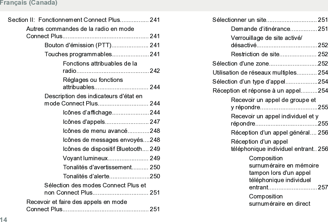 Section II:  Fonctionnement Connect Plus................. 241Autres commandes de la radio en modeConnect Plus................................................... 241Bouton d&apos;émission (PTT)...................... 241Touches programmables...................... 241Fonctions attribuables de laradio........................................... 242Réglages ou fonctionsattribuables................................ 244Description des indicateurs d&apos;état enmode Connect Plus.............................. 244Icônes d’affichage...................... 244Icônes d&apos;appels.......................... 247Icônes de menu avancé.............248Icônes de messages envoyés....248Icônes de dispositif Bluetooth.... 249Voyant lumineux........................ 249Tonalités d&apos;avertissement.......... 250Tonalités d’alerte........................250Sélection des modes Connect Plus etnon Connect Plus................................. 251Recevoir et faire des appels en modeConnect Plus................................................... 251Sélectionner un site.............................. 251Demande d’itinérance................ 251Verrouillage de site activé/désactivé....................................252Restriction de site...................... 252Sélection d&apos;une zone.............................252Utilisation de réseaux multiples............ 254Sélection d’un type d’appel...................254Réception et réponse à un appel..........254Recevoir un appel de groupe ety répondre..................................255Recevoir un appel individuel et yrépondre.....................................255Réception d&apos;un appel général.... 256Réception d&apos;un appeltéléphonique individuel entrant.. 256Compositionsurnuméraire en mémoiretampon lors d&apos;un appeltéléphonique individuelentrant............................. 257Compositionsurnuméraire en directFrançais (Canada)14  