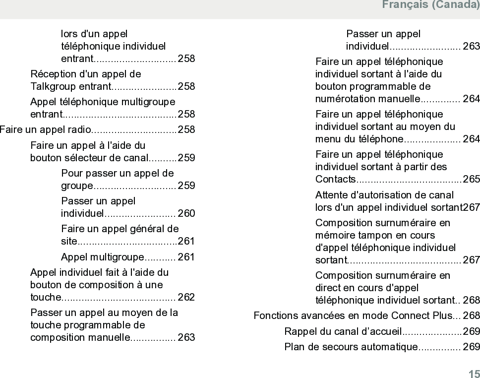 lors d&apos;un appeltéléphonique individuelentrant............................. 258Réception d&apos;un appel deTalkgroup entrant.......................258Appel téléphonique multigroupeentrant........................................258Faire un appel radio..............................258Faire un appel à l&apos;aide dubouton sélecteur de canal..........259Pour passer un appel degroupe............................. 259Passer un appelindividuel......................... 260Faire un appel général desite...................................261Appel multigroupe........... 261Appel individuel fait à l&apos;aide dubouton de composition à unetouche........................................ 262Passer un appel au moyen de latouche programmable decomposition manuelle................ 263Passer un appelindividuel......................... 263Faire un appel téléphoniqueindividuel sortant à l&apos;aide dubouton programmable denumérotation manuelle.............. 264Faire un appel téléphoniqueindividuel sortant au moyen dumenu du téléphone.................... 264Faire un appel téléphoniqueindividuel sortant à partir desContacts.....................................265Attente d&apos;autorisation de canallors d&apos;un appel individuel sortant267Composition surnuméraire enmémoire tampon en coursd&apos;appel téléphonique individuelsortant........................................ 267Composition surnuméraire endirect en cours d&apos;appeltéléphonique individuel sortant.. 268Fonctions avancées en mode Connect Plus... 268Rappel du canal d’accueil.....................269Plan de secours automatique............... 269Français (Canada)  15
