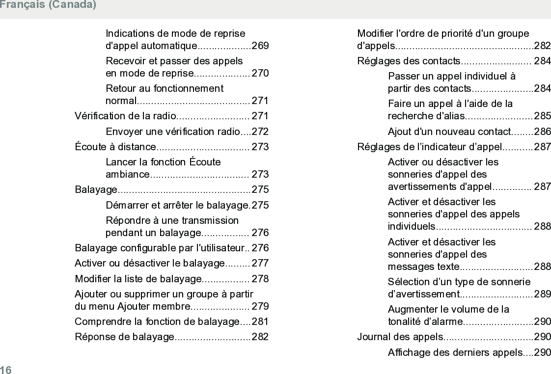 Indications de mode de reprised&apos;appel automatique...................269Recevoir et passer des appelsen mode de reprise.................... 270Retour au fonctionnementnormal........................................ 271Vérification de la radio.......................... 271Envoyer une vérification radio....272Écoute à distance................................. 273Lancer la fonction Écouteambiance................................... 273Balayage...............................................275Démarrer et arrêter le balayage.275Répondre à une transmissionpendant un balayage................. 276Balayage configurable par l&apos;utilisateur.. 276Activer ou désactiver le balayage......... 277Modifier la liste de balayage................. 278Ajouter ou supprimer un groupe à partirdu menu Ajouter membre..................... 279Comprendre la fonction de balayage....281Réponse de balayage...........................282Modifier l&apos;ordre de priorité d&apos;un grouped&apos;appels.................................................282Réglages des contacts......................... 284Passer un appel individuel àpartir des contacts......................284Faire un appel à l&apos;aide de larecherche d&apos;alias........................285Ajout d&apos;un nouveau contact........286Réglages de l’indicateur d’appel...........287Activer ou désactiver lessonneries d&apos;appel desavertissements d&apos;appel.............. 287Activer et désactiver lessonneries d&apos;appel des appelsindividuels.................................. 288Activer et désactiver lessonneries d&apos;appel desmessages texte..........................288Sélection d’un type de sonneried’avertissement..........................289Augmenter le volume de latonalité d’alarme.........................290Journal des appels................................290Affichage des derniers appels....290Français (Canada)16  