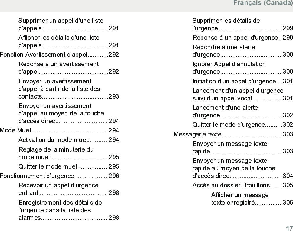 Supprimer un appel d&apos;une listed&apos;appels......................................291Afficher les détails d&apos;une listed&apos;appels......................................291Fonction Avertissement d’appel............292Réponse à un avertissementd&apos;appel........................................292Envoyer un avertissementd&apos;appel à partir de la liste descontacts......................................293Envoyer un avertissementd&apos;appel au moyen de la touched&apos;accès direct............................. 294Mode Muet............................................294Activation du mode muet........... 294Réglage de la minuterie dumode muet................................. 295Quitter le mode muet................. 295Fonctionnement d’urgence................... 296Recevoir un appel d&apos;urgenceentrant........................................298Enregistrement des détails del&apos;urgence dans la liste desalarmes...................................... 298Supprimer les détails del&apos;urgence.....................................299Réponse à un appel d&apos;urgence.. 299Répondre à une alerted&apos;urgence................................... 300Ignorer Appel d&apos;annulationd&apos;urgence................................... 300Initiation d&apos;un appel d&apos;urgence... 301Lancement d&apos;un appel d&apos;urgencesuivi d&apos;un appel vocal.................301Lancement d&apos;une alerted&apos;urgence................................... 302Quitter le mode d’urgence..........302Messagerie texte.................................. 303Envoyer un message texterapide......................................... 303Envoyer un message texterapide au moyen de la touched’accès direct............................. 304Accès au dossier Brouillons.......305Afficher un messagetexte enregistré............... 305Français (Canada)  17