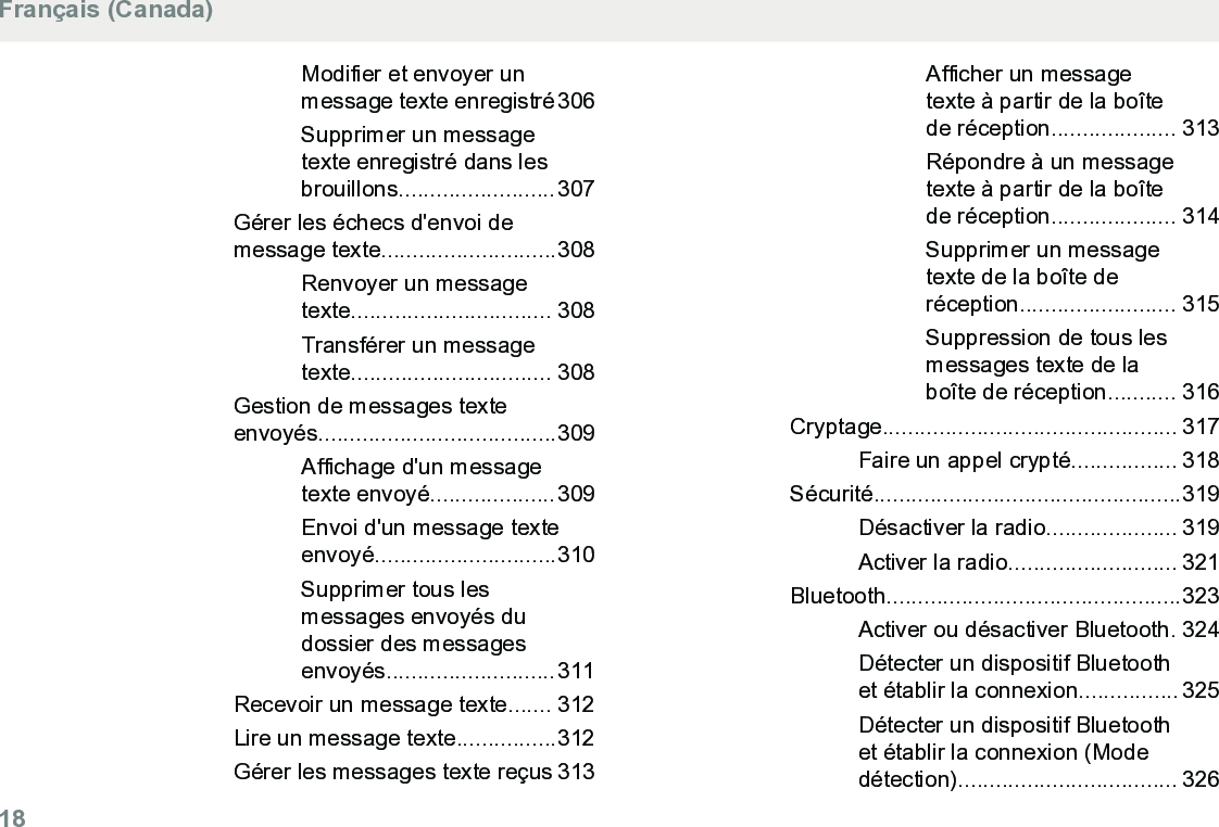 Modifier et envoyer unmessage texte enregistré306Supprimer un messagetexte enregistré dans lesbrouillons.........................307Gérer les échecs d&apos;envoi demessage texte............................308Renvoyer un messagetexte................................ 308Transférer un messagetexte................................ 308Gestion de messages texteenvoyés......................................309Affichage d&apos;un messagetexte envoyé....................309Envoi d&apos;un message texteenvoyé.............................310Supprimer tous lesmessages envoyés dudossier des messagesenvoyés...........................311Recevoir un message texte....... 312Lire un message texte................312Gérer les messages texte reçus 313Afficher un messagetexte à partir de la boîtede réception.................... 313Répondre à un messagetexte à partir de la boîtede réception.................... 314Supprimer un messagetexte de la boîte deréception......................... 315Suppression de tous lesmessages texte de laboîte de réception........... 316Cryptage............................................... 317Faire un appel crypté................. 318Sécurité.................................................319Désactiver la radio..................... 319Activer la radio........................... 321Bluetooth...............................................323Activer ou désactiver Bluetooth. 324Détecter un dispositif Bluetoothet établir la connexion................ 325Détecter un dispositif Bluetoothet établir la connexion (Modedétection)................................... 326Français (Canada)18  