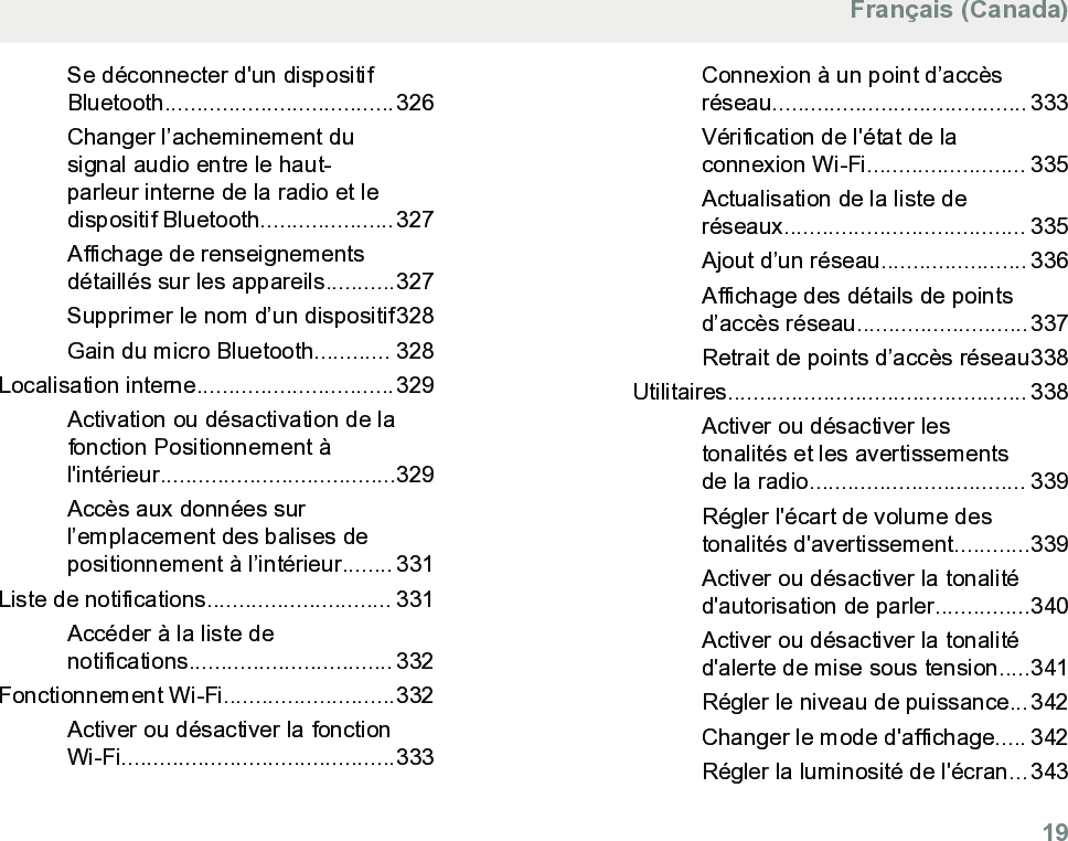 Se déconnecter d&apos;un dispositifBluetooth....................................326Changer l’acheminement dusignal audio entre le haut-parleur interne de la radio et ledispositif Bluetooth.....................327Affichage de renseignementsdétaillés sur les appareils...........327Supprimer le nom d’un dispositif328Gain du micro Bluetooth............ 328Localisation interne...............................329Activation ou désactivation de lafonction Positionnement àl&apos;intérieur.....................................329Accès aux données surl’emplacement des balises depositionnement à l’intérieur........ 331Liste de notifications............................. 331Accéder à la liste denotifications................................ 332Fonctionnement Wi-Fi...........................332Activer ou désactiver la fonctionWi-Fi...........................................333Connexion à un point d’accèsréseau........................................ 333Vérification de l&apos;état de laconnexion Wi-Fi......................... 335Actualisation de la liste deréseaux...................................... 335Ajout d’un réseau....................... 336Affichage des détails de pointsd’accès réseau...........................337Retrait de points d’accès réseau338Utilitaires............................................... 338Activer ou désactiver lestonalités et les avertissementsde la radio.................................. 339Régler l&apos;écart de volume destonalités d&apos;avertissement............339Activer ou désactiver la tonalitéd&apos;autorisation de parler...............340Activer ou désactiver la tonalitéd&apos;alerte de mise sous tension.....341Régler le niveau de puissance...342Changer le mode d&apos;affichage..... 342Régler la luminosité de l&apos;écran...343Français (Canada)  19