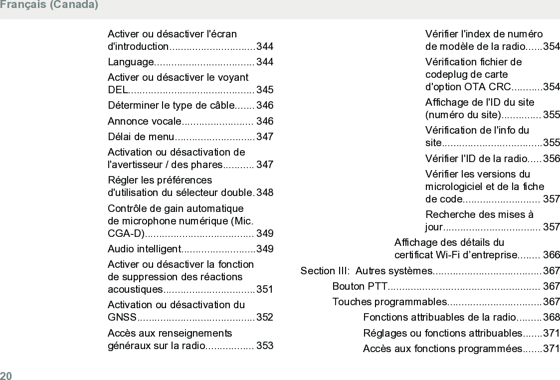 Activer ou désactiver l&apos;écrand&apos;introduction..............................344Language................................... 344Activer ou désactiver le voyantDEL............................................ 345Déterminer le type de câble....... 346Annonce vocale......................... 346Délai de menu............................347Activation ou désactivation del&apos;avertisseur / des phares........... 347Régler les préférencesd&apos;utilisation du sélecteur double.348Contrôle de gain automatiquede microphone numérique (Mic.CGA-D)...................................... 349Audio intelligent..........................349Activer ou désactiver la fonctionde suppression des réactionsacoustiques................................351Activation ou désactivation duGNSS.........................................352Accès aux renseignementsgénéraux sur la radio................. 353Vérifier l&apos;index de numérode modèle de la radio......354Vérification fichier decodeplug de carted&apos;option OTA CRC...........354Affichage de l&apos;ID du site(numéro du site).............. 355Vérification de l&apos;info dusite...................................355Vérifier l&apos;ID de la radio.....356Vérifier les versions dumicrologiciel et de la fichede code........................... 357Recherche des mises àjour.................................. 357Affichage des détails ducertificat Wi-Fi d’entreprise........ 366Section III:  Autres systèmes......................................367Bouton PTT..................................................... 367Touches programmables.................................367Fonctions attribuables de la radio.........368Réglages ou fonctions attribuables.......371Accès aux fonctions programmées.......371Français (Canada)20  