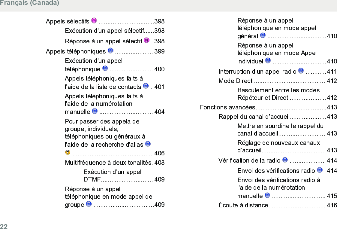 Appels sélectifs   ................................398Exécution d&apos;un appel sélectif......398Réponse à un appel sélectif   . 398Appels téléphoniques   ...................... 399Exécution d&apos;un appeltéléphonique   ......................... 400Appels téléphoniques faits àl’aide de la liste de contacts   ..401Appels téléphoniques faits àl&apos;aide de la numérotationmanuelle   ............................... 404Pour passer des appela degroupe, individuels,téléphoniques ou généraux àl&apos;aide de la recherche d&apos;alias  ...............................................406Multifréquence à deux tonalités. 408Exécution d’un appelDTMF.............................. 409Réponse à un appeltéléphonique en mode appel degroupe   ...................................409Réponse à un appeltéléphonique en mode appelgénéral   ..................................410Réponse à un appeltéléphonique en mode Appelindividuel   ...............................410Interruption d’un appel radio   ............411Mode Direct.......................................... 412Basculement entre les modesRépéteur et Direct......................412Fonctions avancées.........................................413Rappel du canal d’accueil.....................413Mettre en sourdine le rappel ducanal d’accueil........................... 413Réglage de nouveaux canauxd’accueil..................................... 413Vérification de la radio   ..................... 414Envoi des vérifications radio   . 414Envoi des vérifications radio àl&apos;aide de la numérotationmanuelle   ............................... 415Écoute à distance................................. 416Français (Canada)22  