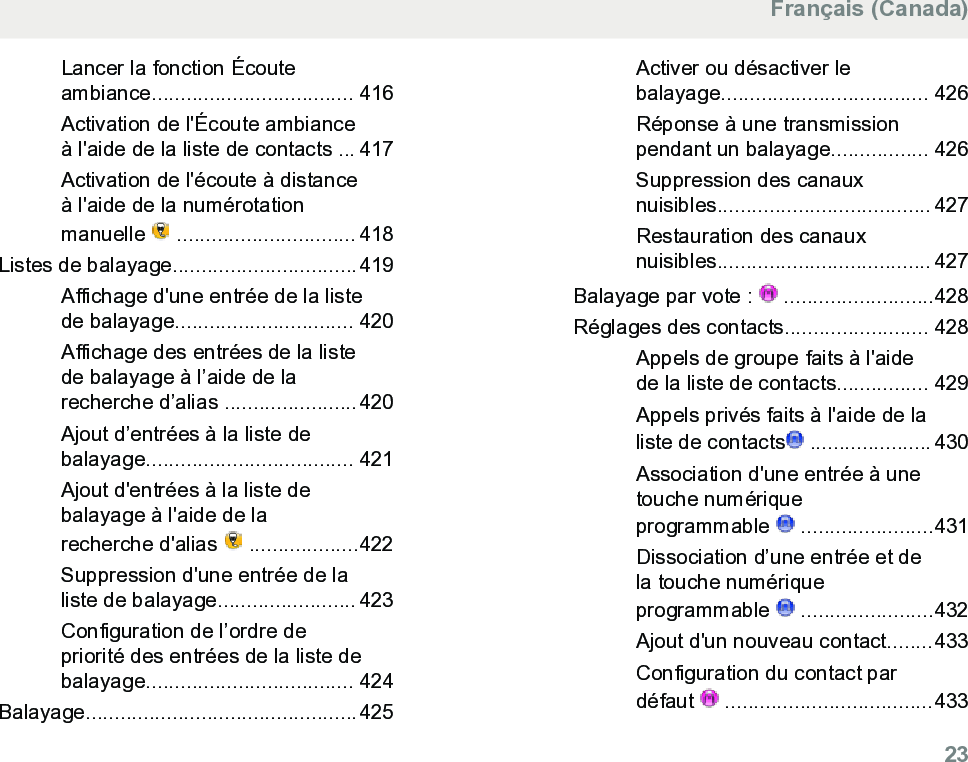 Lancer la fonction Écouteambiance................................... 416Activation de l&apos;Écoute ambianceà l&apos;aide de la liste de contacts ... 417Activation de l&apos;écoute à distanceà l&apos;aide de la numérotationmanuelle   ............................... 418Listes de balayage................................419Affichage d&apos;une entrée de la listede balayage............................... 420Affichage des entrées de la listede balayage à l’aide de larecherche d’alias .......................420Ajout d’entrées à la liste debalayage.................................... 421Ajout d&apos;entrées à la liste debalayage à l&apos;aide de larecherche d&apos;alias   ...................422Suppression d&apos;une entrée de laliste de balayage........................ 423Configuration de l’ordre depriorité des entrées de la liste debalayage.................................... 424Balayage...............................................425Activer ou désactiver lebalayage.................................... 426Réponse à une transmissionpendant un balayage................. 426Suppression des canauxnuisibles..................................... 427Restauration des canauxnuisibles..................................... 427Balayage par vote :   ..........................428Réglages des contacts......................... 428Appels de groupe faits à l&apos;aidede la liste de contacts................ 429Appels privés faits à l&apos;aide de laliste de contacts  ..................... 430Association d&apos;une entrée à unetouche numériqueprogrammable   .......................431Dissociation d’une entrée et dela touche numériqueprogrammable   .......................432Ajout d&apos;un nouveau contact........433Configuration du contact pardéfaut   ....................................433Français (Canada)  23