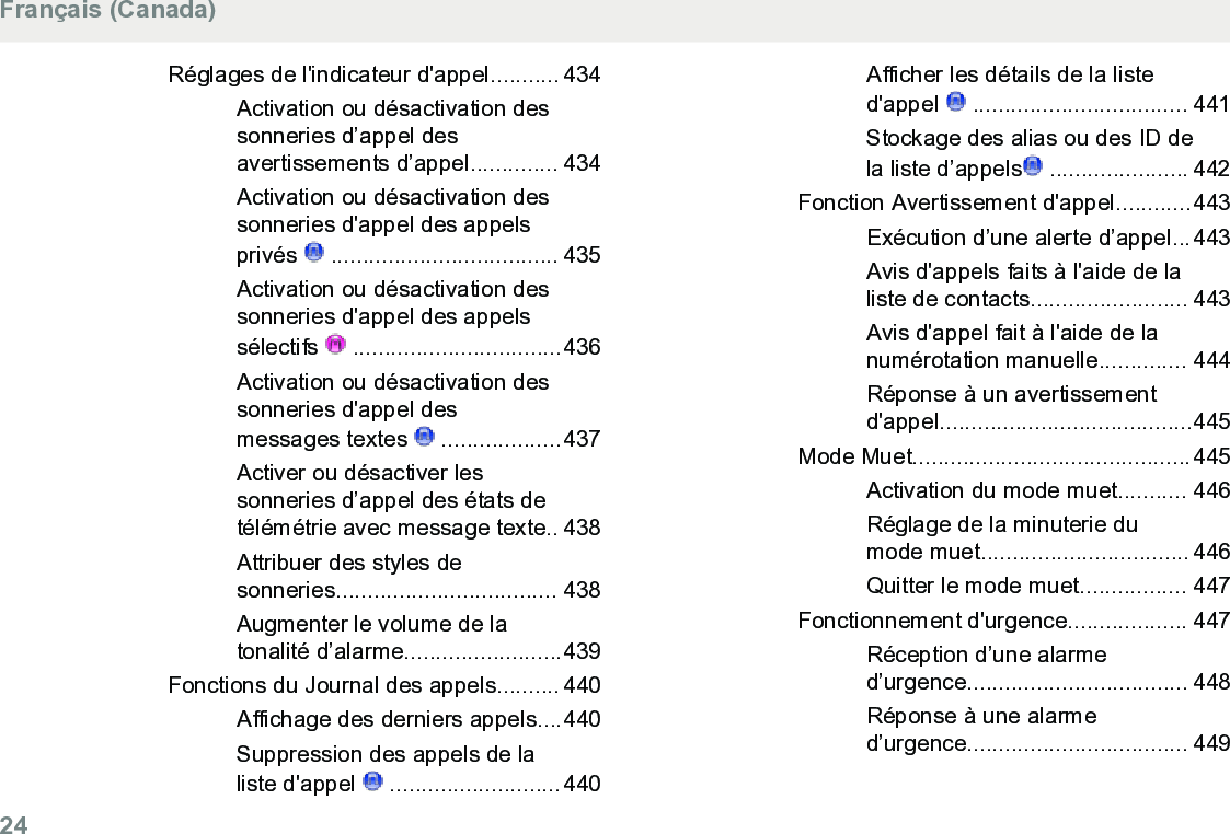 Réglages de l&apos;indicateur d&apos;appel........... 434Activation ou désactivation dessonneries d’appel desavertissements d’appel.............. 434Activation ou désactivation dessonneries d&apos;appel des appelsprivés   .................................... 435Activation ou désactivation dessonneries d&apos;appel des appelssélectifs   .................................436Activation ou désactivation dessonneries d&apos;appel desmessages textes   ...................437Activer ou désactiver lessonneries d’appel des états detélémétrie avec message texte.. 438Attribuer des styles desonneries................................... 438Augmenter le volume de latonalité d’alarme.........................439Fonctions du Journal des appels.......... 440Affichage des derniers appels....440Suppression des appels de laliste d&apos;appel   ...........................440Afficher les détails de la listed&apos;appel   .................................. 441Stockage des alias ou des ID dela liste d’appels  ...................... 442Fonction Avertissement d&apos;appel............443Exécution d’une alerte d’appel...443Avis d&apos;appels faits à l&apos;aide de laliste de contacts......................... 443Avis d&apos;appel fait à l&apos;aide de lanumérotation manuelle.............. 444Réponse à un avertissementd&apos;appel........................................445Mode Muet............................................445Activation du mode muet........... 446Réglage de la minuterie dumode muet................................. 446Quitter le mode muet................. 447Fonctionnement d&apos;urgence................... 447Réception d’une alarmed’urgence................................... 448Réponse à une alarmed’urgence................................... 449Français (Canada)24  