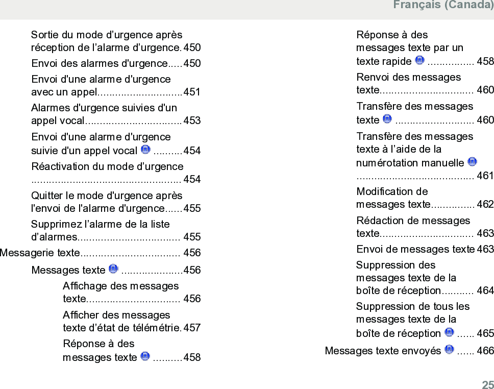 Sortie du mode d’urgence aprèsréception de l’alarme d’urgence.450Envoi des alarmes d&apos;urgence.....450Envoi d&apos;une alarme d&apos;urgenceavec un appel.............................451Alarmes d&apos;urgence suivies d&apos;unappel vocal.................................453Envoi d&apos;une alarme d&apos;urgencesuivie d&apos;un appel vocal   ..........454Réactivation du mode d’urgence................................................... 454Quitter le mode d&apos;urgence aprèsl&apos;envoi de l&apos;alarme d&apos;urgence......455Supprimez l’alarme de la listed’alarmes................................... 455Messagerie texte.................................. 456Messages texte   .....................456Affichage des messagestexte................................ 456Afficher des messagestexte d’état de télémétrie.457Réponse à desmessages texte   ..........458Réponse à desmessages texte par untexte rapide   ................ 458Renvoi des messagestexte................................ 460Transfère des messagestexte   ........................... 460Transfère des messagestexte à l’aide de lanumérotation manuelle ........................................ 461Modification demessages texte............... 462Rédaction de messagestexte................................ 463Envoi de messages texte 463Suppression desmessages texte de laboîte de réception........... 464Suppression de tous lesmessages texte de laboîte de réception   ...... 465Messages texte envoyés   ...... 466Français (Canada)  25