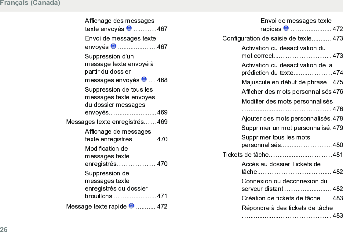 Affichage des messagestexte envoyés   .............467Envoi de messages texteenvoyés   ......................467Suppression d&apos;unmessage texte envoyé àpartir du dossiermessages envoyés   .... 468Suppression de tous lesmessages texte envoyésdu dossier messagesenvoyés...........................469Messages texte enregistrés....... 469Affichage de messagestexte enregistrés..............470Modification demessages texteenregistrés...................... 470Suppression demessages texteenregistrés du dossierbrouillons.........................471Message texte rapide   ........... 472Envoi de messages texterapides   ....................... 472Configuration de saisie de texte........... 473Activation ou désactivation dumot correct................................. 473Activation ou désactivation de laprédiction du texte......................474Majuscule en début de phrase...475Afficher des mots personnalisés 476Modifier des mots personnalisés................................................... 476Ajouter des mots personnalisés.478Supprimer un mot personnalisé. 479Supprimer tous les motspersonnalisés.............................480Tickets de tâche....................................481Accès au dossier Tickets detâche.......................................... 482Connexion ou déconnexion duserveur distant........................... 482Création de tickets de tâche...... 483Répondre à des tickets de tâche................................................... 483Français (Canada)26  