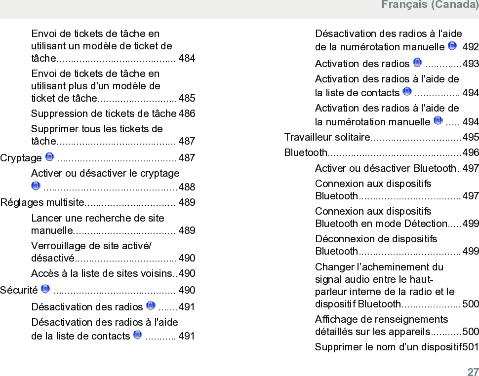 Envoi de tickets de tâche enutilisant un modèle de ticket detâche.......................................... 484Envoi de tickets de tâche enutilisant plus d&apos;un modèle deticket de tâche............................485Suppression de tickets de tâche 486Supprimer tous les tickets detâche.......................................... 487Cryptage   ..........................................487Activer ou désactiver le cryptage ...............................................488Réglages multisite................................ 489Lancer une recherche de sitemanuelle.................................... 489Verrouillage de site activé/désactivé....................................490Accès à la liste de sites voisins..490Sécurité   ........................................... 490Désactivation des radios   .......491Désactivation des radios à l&apos;aidede la liste de contacts   ........... 491Désactivation des radios à l&apos;aidede la numérotation manuelle    492Activation des radios   .............493Activation des radios à l&apos;aide dela liste de contacts   ................ 494Activation des radios à l&apos;aide dela numérotation manuelle   ..... 494Travailleur solitaire................................495Bluetooth...............................................496Activer ou désactiver Bluetooth. 497Connexion aux dispositifsBluetooth....................................497Connexion aux dispositifsBluetooth en mode Détection.....499Déconnexion de dispositifsBluetooth....................................499Changer l’acheminement dusignal audio entre le haut-parleur interne de la radio et ledispositif Bluetooth.....................500Affichage de renseignementsdétaillés sur les appareils...........500Supprimer le nom d’un dispositif501Français (Canada)  27