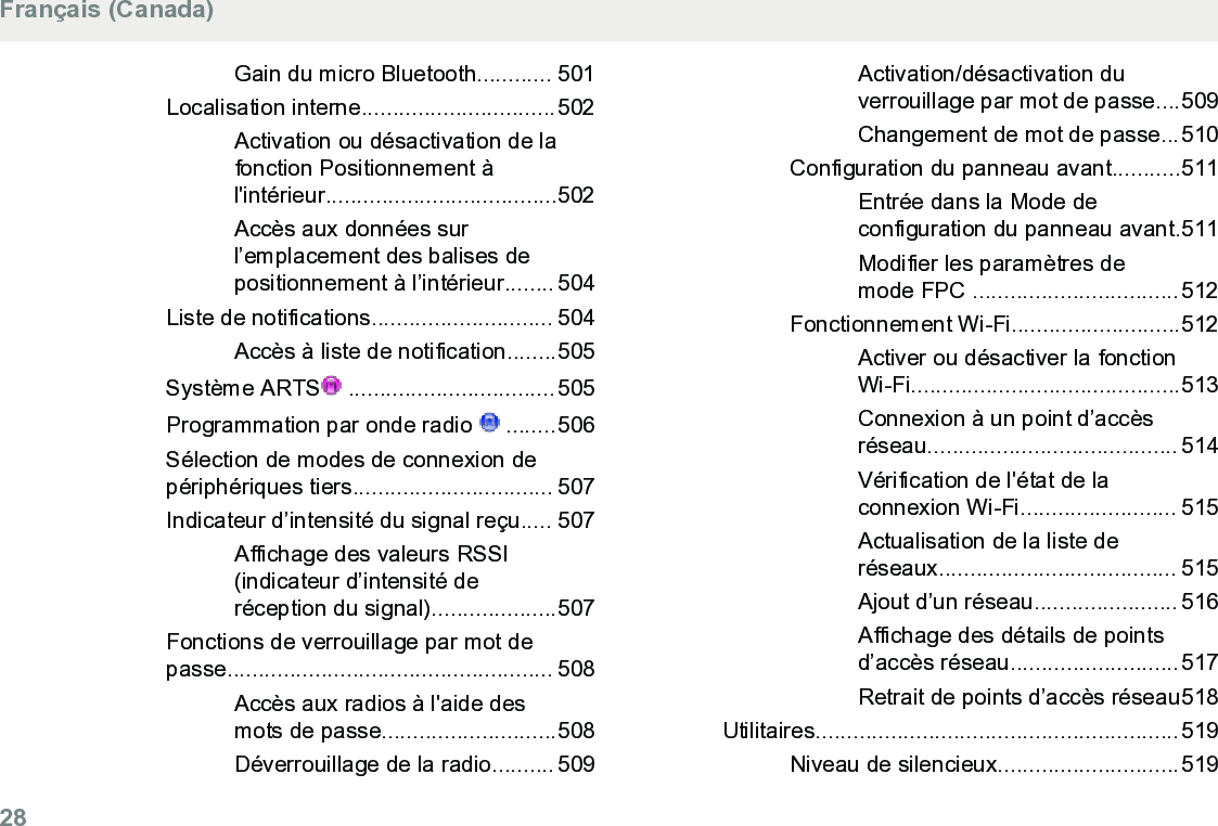 Gain du micro Bluetooth............ 501Localisation interne...............................502Activation ou désactivation de lafonction Positionnement àl&apos;intérieur.....................................502Accès aux données surl’emplacement des balises depositionnement à l’intérieur........ 504Liste de notifications............................. 504Accès à liste de notification........505Système ARTS  ................................. 505Programmation par onde radio   ........506Sélection de modes de connexion depériphériques tiers................................ 507Indicateur d’intensité du signal reçu..... 507Affichage des valeurs RSSI(indicateur d’intensité deréception du signal)....................507Fonctions de verrouillage par mot depasse.................................................... 508Accès aux radios à l&apos;aide desmots de passe............................508Déverrouillage de la radio.......... 509Activation/désactivation duverrouillage par mot de passe....509Changement de mot de passe...510Configuration du panneau avant...........511Entrée dans la Mode deconfiguration du panneau avant.511Modifier les paramètres demode FPC .................................512Fonctionnement Wi-Fi...........................512Activer ou désactiver la fonctionWi-Fi...........................................513Connexion à un point d’accèsréseau........................................ 514Vérification de l&apos;état de laconnexion Wi-Fi......................... 515Actualisation de la liste deréseaux...................................... 515Ajout d’un réseau....................... 516Affichage des détails de pointsd’accès réseau...........................517Retrait de points d’accès réseau518Utilitaires..........................................................519Niveau de silencieux.............................519Français (Canada)28  