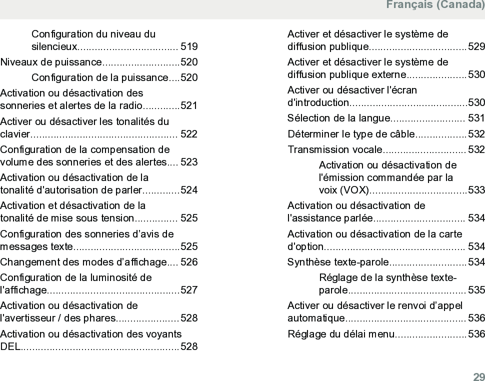 Configuration du niveau dusilencieux................................... 519Niveaux de puissance...........................520Configuration de la puissance....520Activation ou désactivation dessonneries et alertes de la radio.............521Activer ou désactiver les tonalités duclavier................................................... 522Configuration de la compensation devolume des sonneries et des alertes.... 523Activation ou désactivation de latonalité d&apos;autorisation de parler.............524Activation et désactivation de latonalité de mise sous tension............... 525Configuration des sonneries d’avis demessages texte.....................................525Changement des modes d’affichage.... 526Configuration de la luminosité del&apos;affichage..............................................527Activation ou désactivation del&apos;avertisseur / des phares......................528Activation ou désactivation des voyantsDEL.......................................................528Activer et désactiver le système dediffusion publique..................................529Activer et désactiver le système dediffusion publique externe.....................530Activer ou désactiver l&apos;écrand&apos;introduction.........................................530Sélection de la langue.......................... 531Déterminer le type de câble..................532Transmission vocale............................. 532Activation ou désactivation del&apos;émission commandée par lavoix (VOX)..................................533Activation ou désactivation del&apos;assistance parlée................................ 534Activation ou désactivation de la carted&apos;option................................................. 534Synthèse texte-parole...........................534Réglage de la synthèse texte-parole......................................... 535Activer ou désactiver le renvoi d’appelautomatique.......................................... 536Réglage du délai menu.........................536Français (Canada)  29