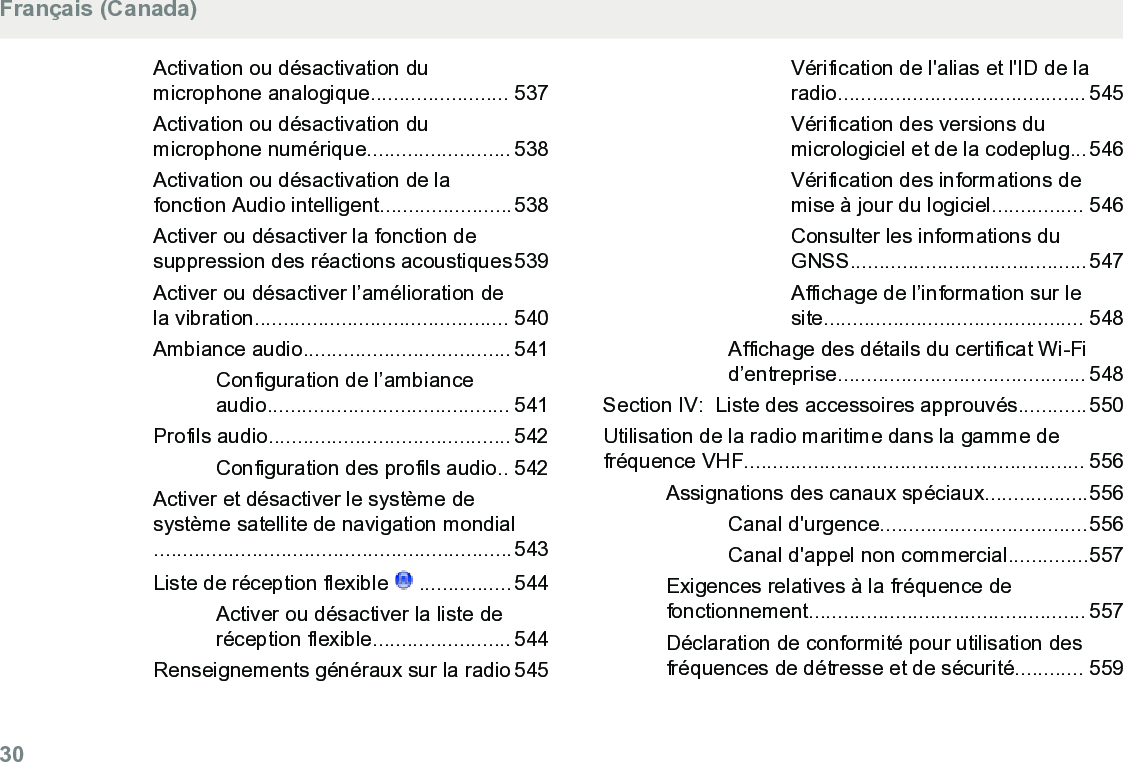 Activation ou désactivation dumicrophone analogique........................ 537Activation ou désactivation dumicrophone numérique......................... 538Activation ou désactivation de lafonction Audio intelligent.......................538Activer ou désactiver la fonction desuppression des réactions acoustiques539Activer ou désactiver l’amélioration dela vibration............................................ 540Ambiance audio.................................... 541Configuration de l’ambianceaudio.......................................... 541Profils audio.......................................... 542Configuration des profils audio.. 542Activer et désactiver le système desystème satellite de navigation mondial..............................................................543Liste de réception flexible   ................ 544Activer ou désactiver la liste deréception flexible........................ 544Renseignements généraux sur la radio 545Vérification de l&apos;alias et l&apos;ID de laradio........................................... 545Vérification des versions dumicrologiciel et de la codeplug...546Vérification des informations demise à jour du logiciel................ 546Consulter les informations duGNSS.........................................547Affichage de l’information sur lesite............................................. 548Affichage des détails du certificat Wi-Fid’entreprise........................................... 548Section IV:  Liste des accessoires approuvés............550Utilisation de la radio maritime dans la gamme defréquence VHF........................................................... 556Assignations des canaux spéciaux..................556Canal d&apos;urgence....................................556Canal d&apos;appel non commercial..............557Exigences relatives à la fréquence defonctionnement................................................ 557Déclaration de conformité pour utilisation desfréquences de détresse et de sécurité............ 559Français (Canada)30  