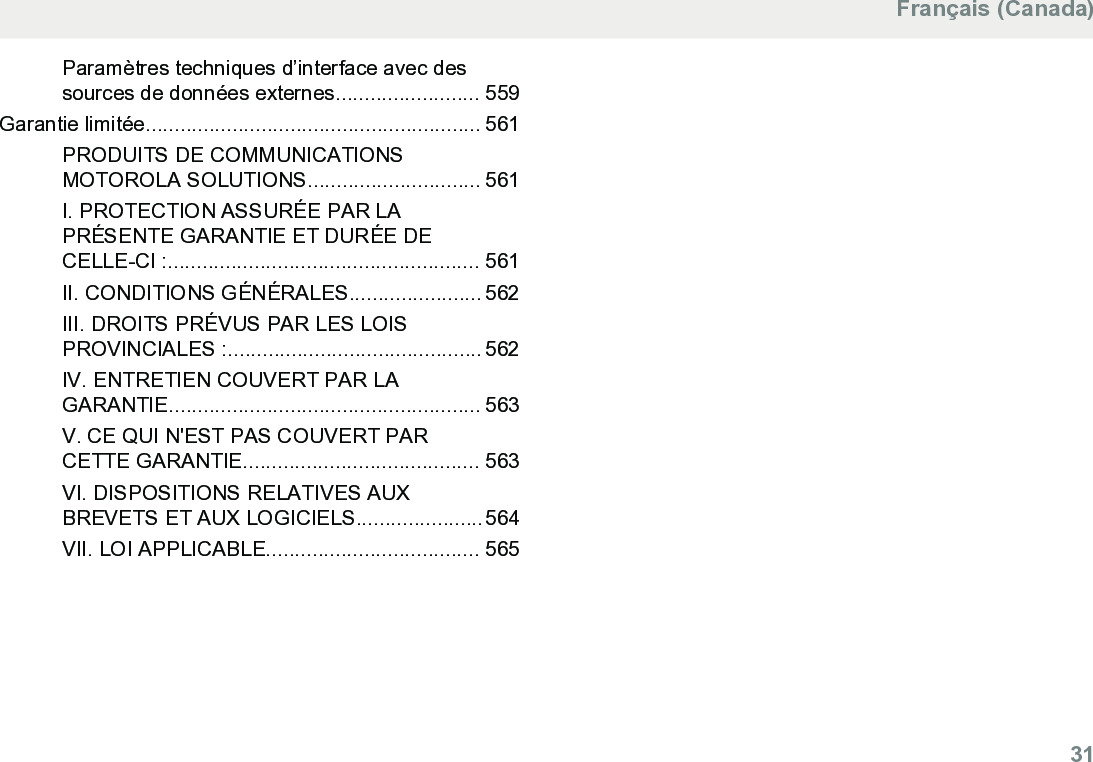 Paramètres techniques d’interface avec dessources de données externes......................... 559Garantie limitée.......................................................... 561PRODUITS DE COMMUNICATIONSMOTOROLA SOLUTIONS.............................. 561I. PROTECTION ASSURÉE PAR LAPRÉSENTE GARANTIE ET DURÉE DECELLE-CI :...................................................... 561II. CONDITIONS GÉNÉRALES....................... 562III. DROITS PRÉVUS PAR LES LOISPROVINCIALES :............................................ 562IV. ENTRETIEN COUVERT PAR LAGARANTIE...................................................... 563V. CE QUI N&apos;EST PAS COUVERT PARCETTE GARANTIE......................................... 563VI. DISPOSITIONS RELATIVES AUXBREVETS ET AUX LOGICIELS......................564VII. LOI APPLICABLE..................................... 565Français (Canada)  31