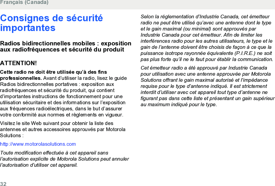 Consignes de sécuritéimportantesRadios bidirectionnelles mobiles : expositionaux radiofréquences et sécurité du produitATTENTION!Cette radio ne doit être utilisée qu’à des finsprofessionnelles. Avant d’utiliser la radio, lisez le guideRadios bidirectionnelles portatives : exposition auxradiofréquences et sécurité du produit, qui contientd’importantes instructions de fonctionnement pour uneutilisation sécuritaire et des informations sur l’expositionaux fréquences radioélectriques, dans le but d’assurervotre conformité aux normes et règlements en vigueur.Visitez le site Web suivant pour obtenir la liste desantennes et autres accessoires approuvés par MotorolaSolutions :http://www.motorolasolutions.comToute modification effectuée à cet appareil sansl’autorisation explicite de Motorola Solutions peut annulerl’autorisation d’utiliser cet appareil.Selon la réglementation d’Industrie Canada, cet émetteurradio ne peut être utilisé qu’avec une antenne dont le typeet le gain maximal (ou minimal) sont approuvés parIndustrie Canada pour cet émetteur. Afin de limiter lesinterférences radio pour les autres utilisateurs, le type et legain de l’antenne doivent être choisis de façon à ce que lapuissance isotrope rayonnée équivalente (P.I.R.E.) ne soitpas plus forte qu’il ne le faut pour établir la communication.Cet émetteur radio a été approuvé par Industrie Canadapour utilisation avec une antenne approuvée par MotorolaSolutions offrant le gain maximal autorisé et l’impédancerequise pour le type d’antenne indiqué. Il est strictementinterdit d’utiliser avec cet appareil tout type d’antenne nefigurant pas dans cette liste et présentant un gain supérieurau maximum indiqué pour le type.Français (Canada)32  