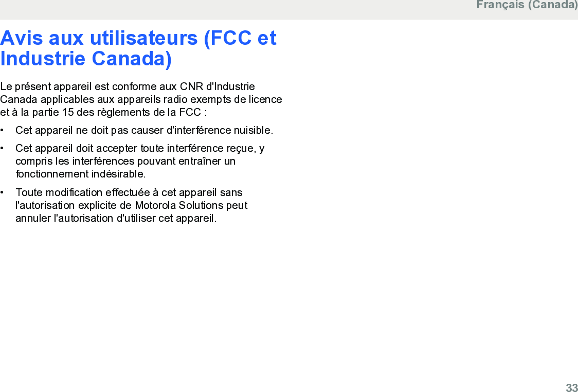 Avis aux utilisateurs (FCC etIndustrie Canada)Le présent appareil est conforme aux CNR d&apos;IndustrieCanada applicables aux appareils radio exempts de licenceet à la partie 15 des règlements de la FCC :• Cet appareil ne doit pas causer d&apos;interférence nuisible.•Cet appareil doit accepter toute interférence reçue, ycompris les interférences pouvant entraîner unfonctionnement indésirable.• Toute modification effectuée à cet appareil sansl&apos;autorisation explicite de Motorola Solutions peutannuler l&apos;autorisation d&apos;utiliser cet appareil.Français (Canada)  33