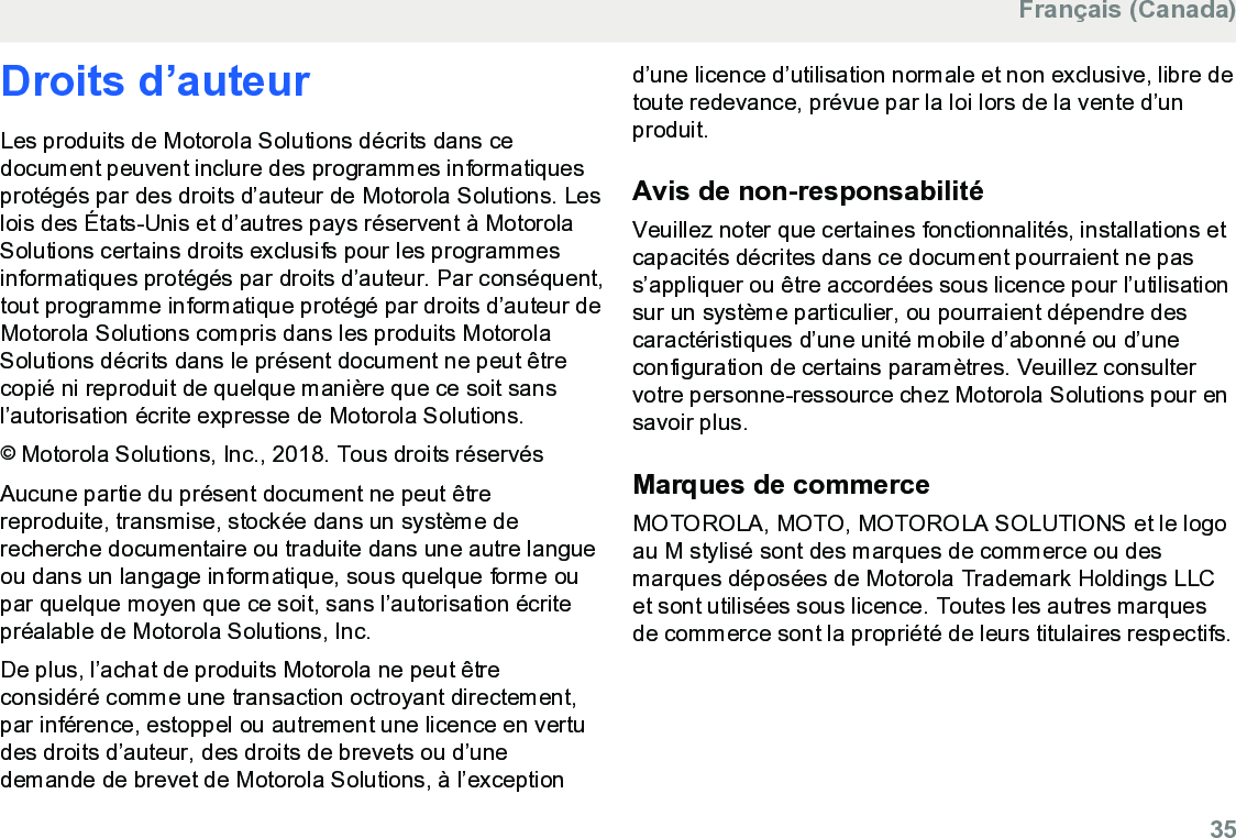 Droits d’auteurLes produits de Motorola Solutions décrits dans cedocument peuvent inclure des programmes informatiquesprotégés par des droits d’auteur de Motorola Solutions. Leslois des États-Unis et d’autres pays réservent à MotorolaSolutions certains droits exclusifs pour les programmesinformatiques protégés par droits d’auteur. Par conséquent,tout programme informatique protégé par droits d’auteur deMotorola Solutions compris dans les produits MotorolaSolutions décrits dans le présent document ne peut êtrecopié ni reproduit de quelque manière que ce soit sansl’autorisation écrite expresse de Motorola Solutions.© Motorola Solutions, Inc., 2018. Tous droits réservésAucune partie du présent document ne peut êtrereproduite, transmise, stockée dans un système derecherche documentaire ou traduite dans une autre langueou dans un langage informatique, sous quelque forme oupar quelque moyen que ce soit, sans l’autorisation écritepréalable de Motorola Solutions, Inc.De plus, l’achat de produits Motorola ne peut êtreconsidéré comme une transaction octroyant directement,par inférence, estoppel ou autrement une licence en vertudes droits d’auteur, des droits de brevets ou d’unedemande de brevet de Motorola Solutions, à l’exceptiond’une licence d’utilisation normale et non exclusive, libre detoute redevance, prévue par la loi lors de la vente d’unproduit.Avis de non-responsabilitéVeuillez noter que certaines fonctionnalités, installations etcapacités décrites dans ce document pourraient ne pass’appliquer ou être accordées sous licence pour l’utilisationsur un système particulier, ou pourraient dépendre descaractéristiques d’une unité mobile d’abonné ou d’uneconfiguration de certains paramètres. Veuillez consultervotre personne-ressource chez Motorola Solutions pour ensavoir plus.Marques de commerceMOTOROLA, MOTO, MOTOROLA SOLUTIONS et le logoau M stylisé sont des marques de commerce ou desmarques déposées de Motorola Trademark Holdings LLCet sont utilisées sous licence. Toutes les autres marquesde commerce sont la propriété de leurs titulaires respectifs.Français (Canada)  35