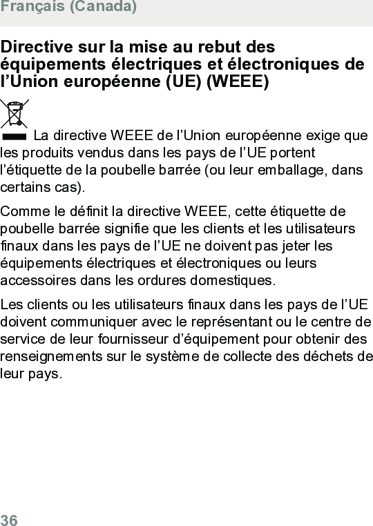 Directive sur la mise au rebut deséquipements électriques et électroniques del’Union européenne (UE) (WEEE) La directive WEEE de l’Union européenne exige queles produits vendus dans les pays de l’UE portentl’étiquette de la poubelle barrée (ou leur emballage, danscertains cas).Comme le définit la directive WEEE, cette étiquette depoubelle barrée signifie que les clients et les utilisateursfinaux dans les pays de l’UE ne doivent pas jeter leséquipements électriques et électroniques ou leursaccessoires dans les ordures domestiques.Les clients ou les utilisateurs finaux dans les pays de l’UEdoivent communiquer avec le représentant ou le centre deservice de leur fournisseur d’équipement pour obtenir desrenseignements sur le système de collecte des déchets deleur pays.Français (Canada)36  