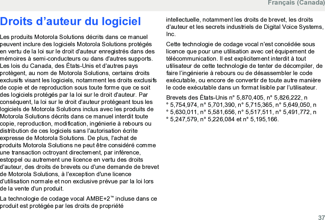 Droits d’auteur du logicielLes produits Motorola Solutions décrits dans ce manuelpeuvent inclure des logiciels Motorola Solutions protégésen vertu de la loi sur le droit d&apos;auteur enregistrés dans desmémoires à semi-conducteurs ou dans d&apos;autres supports.Les lois du Canada, des États-Unis et d&apos;autres paysprotègent, au nom de Motorola Solutions, certains droitsexclusifs visant les logiciels, notamment les droits exclusifsde copie et de reproduction sous toute forme que ce soitdes logiciels protégés par la loi sur le droit d&apos;auteur. Parconséquent, la loi sur le droit d&apos;auteur protégeant tous leslogiciels de Motorola Solutions inclus avec les produits deMotorola Solutions décrits dans ce manuel interdit toutecopie, reproduction, modification, ingénierie à rebours oudistribution de ces logiciels sans l&apos;autorisation écriteexpresse de Motorola Solutions. De plus, l&apos;achat deproduits Motorola Solutions ne peut être considéré commeune transaction octroyant directement, par inférence,estoppel ou autrement une licence en vertu des droitsd&apos;auteur, des droits de brevets ou d&apos;une demande de brevetde Motorola Solutions, à l&apos;exception d&apos;une licenced&apos;utilisation normale et non exclusive prévue par la loi lorsde la vente d&apos;un produit.La technologie de codage vocal AMBE+2™ incluse dans ceproduit est protégée par les droits de propriétéintellectuelle, notamment les droits de brevet, les droitsd&apos;auteur et les secrets industriels de Digital Voice Systems,Inc.Cette technologie de codage vocal n&apos;est concédée souslicence que pour une utilisation avec cet équipement detélécommunication. Il est explicitement interdit à toututilisateur de cette technologie de tenter de décompiler, defaire l’ingénierie à rebours ou de désassembler le codeexécutable, ou encore de convertir de toute autre manièrele code exécutable dans un format lisible par l’utilisateur.Brevets des États-Unis n° 5,870,405, n° 5,826,222, n° 5,754,974, n° 5,701,390, n° 5,715,365, n° 5,649,050, n° 5,630,011, n° 5,581,656, n° 5,517,511, n° 5,491,772, n° 5,247,579, n° 5,226,084 et n° 5,195,166.Français (Canada)  37