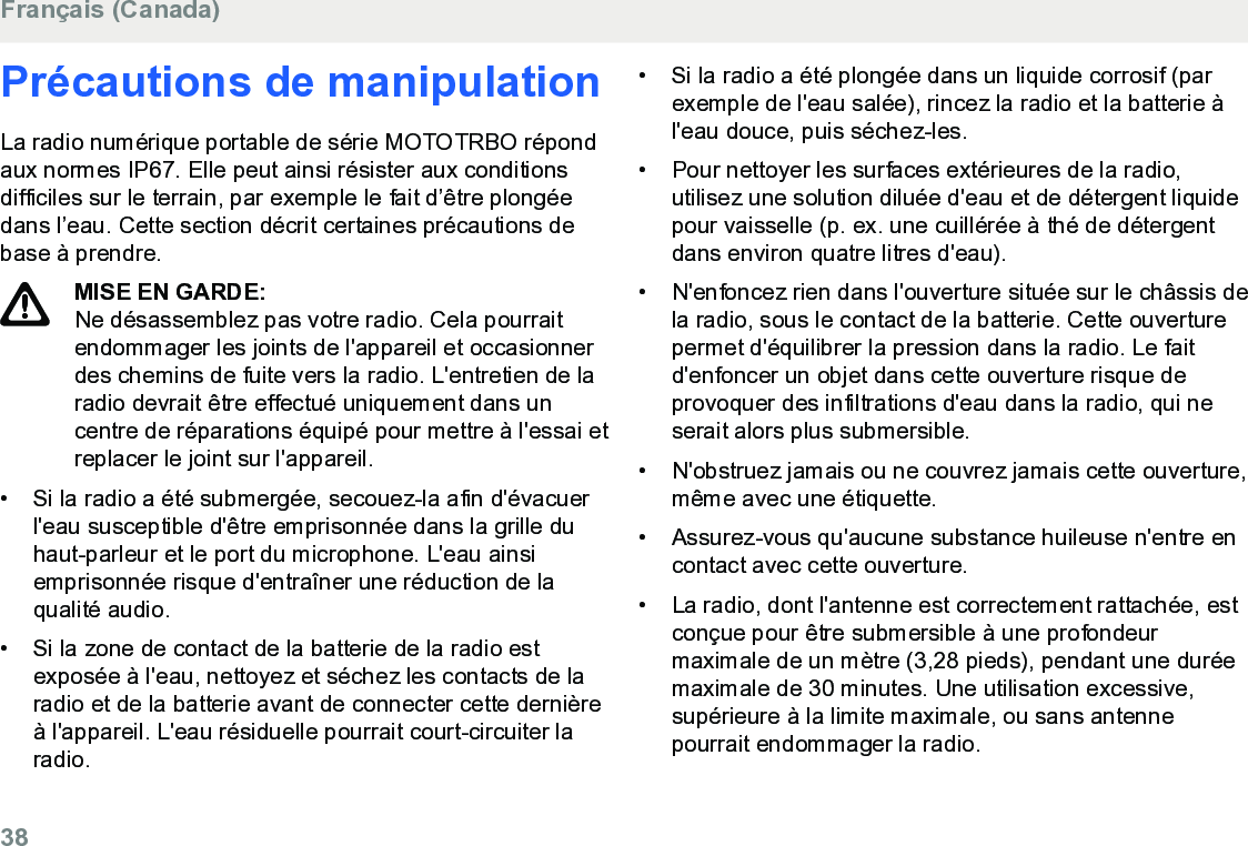 Précautions de manipulationLa radio numérique portable de série MOTOTRBO répondaux normes IP67. Elle peut ainsi résister aux conditionsdifficiles sur le terrain, par exemple le fait d’être plongéedans l’eau. Cette section décrit certaines précautions debase à prendre.MISE EN GARDE:Ne désassemblez pas votre radio. Cela pourraitendommager les joints de l&apos;appareil et occasionnerdes chemins de fuite vers la radio. L&apos;entretien de laradio devrait être effectué uniquement dans uncentre de réparations équipé pour mettre à l&apos;essai etreplacer le joint sur l&apos;appareil.• Si la radio a été submergée, secouez-la afin d&apos;évacuerl&apos;eau susceptible d&apos;être emprisonnée dans la grille duhaut-parleur et le port du microphone. L&apos;eau ainsiemprisonnée risque d&apos;entraîner une réduction de laqualité audio.• Si la zone de contact de la batterie de la radio estexposée à l&apos;eau, nettoyez et séchez les contacts de laradio et de la batterie avant de connecter cette dernièreà l&apos;appareil. L&apos;eau résiduelle pourrait court-circuiter laradio.•Si la radio a été plongée dans un liquide corrosif (parexemple de l&apos;eau salée), rincez la radio et la batterie àl&apos;eau douce, puis séchez-les.• Pour nettoyer les surfaces extérieures de la radio,utilisez une solution diluée d&apos;eau et de détergent liquidepour vaisselle (p. ex. une cuillérée à thé de détergentdans environ quatre litres d&apos;eau).• N&apos;enfoncez rien dans l&apos;ouverture située sur le châssis dela radio, sous le contact de la batterie. Cette ouverturepermet d&apos;équilibrer la pression dans la radio. Le faitd&apos;enfoncer un objet dans cette ouverture risque deprovoquer des infiltrations d&apos;eau dans la radio, qui neserait alors plus submersible.• N&apos;obstruez jamais ou ne couvrez jamais cette ouverture,même avec une étiquette.• Assurez-vous qu&apos;aucune substance huileuse n&apos;entre encontact avec cette ouverture.• La radio, dont l&apos;antenne est correctement rattachée, estconçue pour être submersible à une profondeurmaximale de un mètre (3,28 pieds), pendant une duréemaximale de 30 minutes. Une utilisation excessive,supérieure à la limite maximale, ou sans antennepourrait endommager la radio.Français (Canada)38  