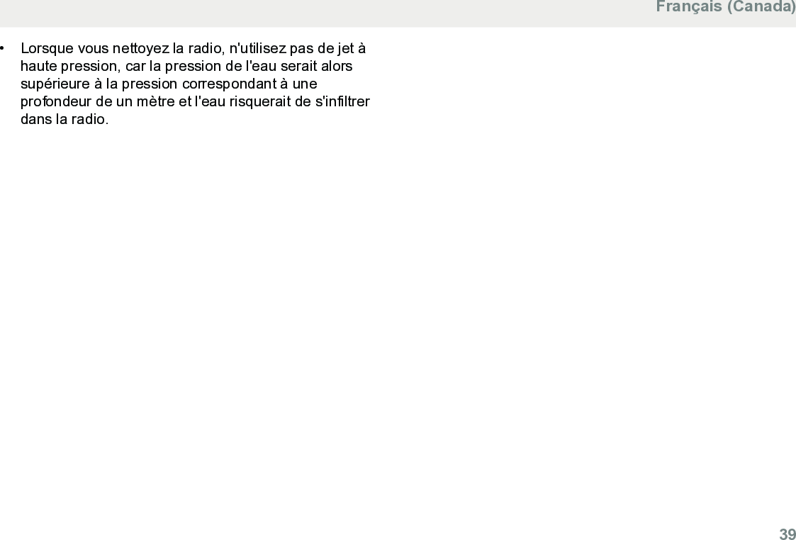 • Lorsque vous nettoyez la radio, n&apos;utilisez pas de jet àhaute pression, car la pression de l&apos;eau serait alorssupérieure à la pression correspondant à uneprofondeur de un mètre et l&apos;eau risquerait de s&apos;infiltrerdans la radio.Français (Canada)  39