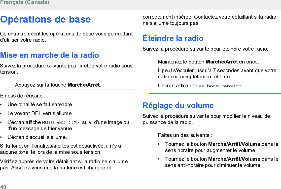 Opérations de baseCe chapitre décrit les opérations de base vous permettantd&apos;utiliser votre radio.Mise en marche de la radioSuivez la procédure suivante pour mettre votre radio soustension.Appuyez sur la touche Marche/Arrêt.En cas de réussite :• Une tonalité se fait entendre.•Le voyant DEL vert s&apos;allume.• L&apos;écran affiche MOTOTRBO (TM), suivi d&apos;une image oud&apos;un message de bienvenue.• L&apos;écran d&apos;accueil s&apos;allume.Si la fonction Tonalités/alertes est désactivée, il n’y aaucune tonalité lors de la mise sous tension.Vérifiez auprès de votre détaillant si la radio ne s&apos;allumepas. Assurez-vous que la batterie est chargée etcorrectement insérée. Contactez votre détaillant si la radione s&apos;allume toujours pas.Éteindre la radioSuivez la procédure suivante pour éteindre votre radio.Maintenez le bouton Marche/Arrêt enfoncé.Il peut s&apos;écouler jusqu&apos;à 7 secondes avant que votreradio soit complètement éteinte.L&apos;écran affiche Mise hors tension.Réglage du volumeSuivez la procédure suivante pour modifier le niveau depuissance de la radio.Faites un des suivants :• Tournez le bouton Marche/Arrêt/Volume dans lesens horaire pour augmenter le volume.•Tournez le bouton Marche/Arrêt/Volume dans lesens anti-horaire pour diminuer le volume.Français (Canada)40  