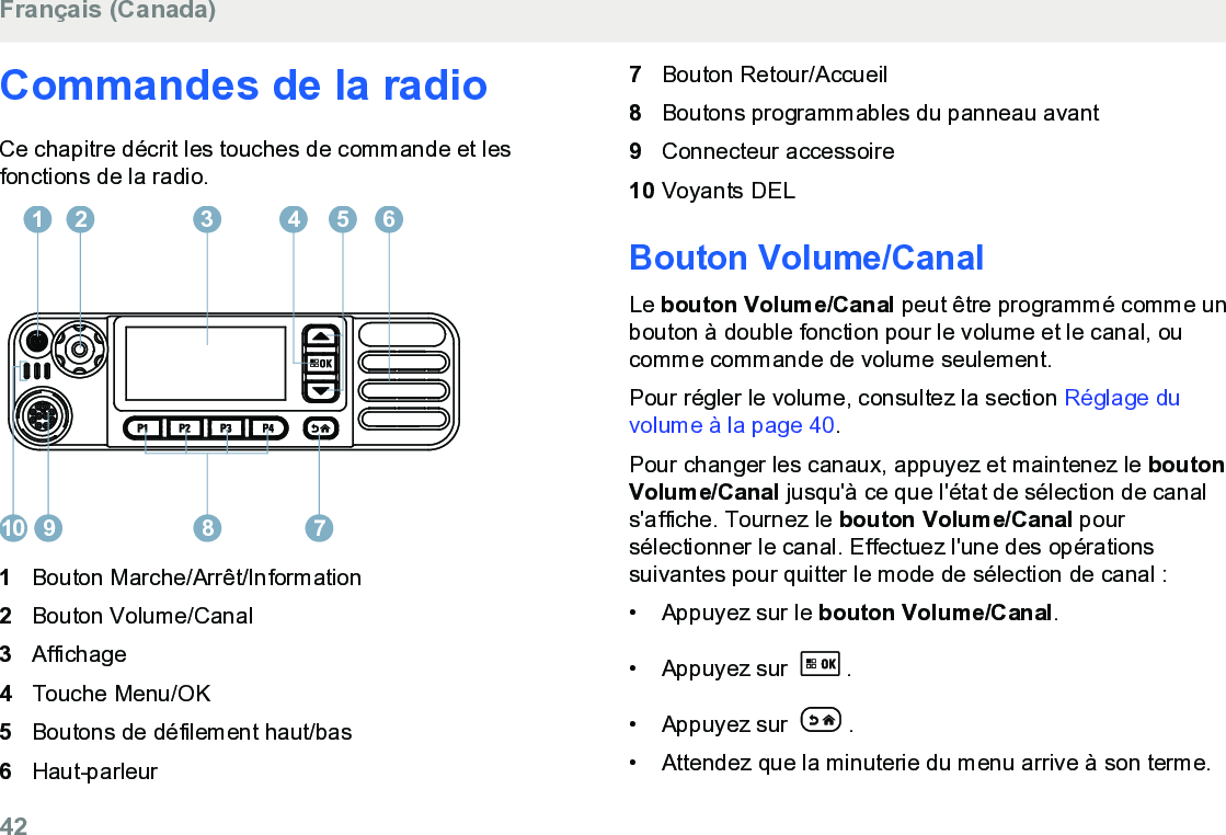 Commandes de la radioCe chapitre décrit les touches de commande et lesfonctions de la radio.12 3 4 65910 781Bouton Marche/Arrêt/Information2Bouton Volume/Canal3Affichage4Touche Menu/OK5Boutons de défilement haut/bas6Haut-parleur7Bouton Retour/Accueil8Boutons programmables du panneau avant9Connecteur accessoire10 Voyants DELBouton Volume/CanalLe bouton Volume/Canal peut être programmé comme unbouton à double fonction pour le volume et le canal, oucomme commande de volume seulement.Pour régler le volume, consultez la section Réglage duvolume à la page 40.Pour changer les canaux, appuyez et maintenez le boutonVolume/Canal jusqu&apos;à ce que l&apos;état de sélection de canals&apos;affiche. Tournez le bouton Volume/Canal poursélectionner le canal. Effectuez l&apos;une des opérationssuivantes pour quitter le mode de sélection de canal :• Appuyez sur le bouton Volume/Canal.• Appuyez sur  .• Appuyez sur  .• Attendez que la minuterie du menu arrive à son terme.Français (Canada)42  