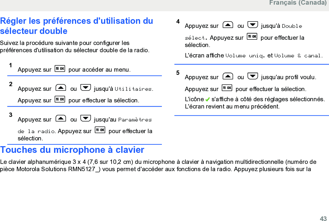 Régler les préférences d&apos;utilisation dusélecteur doubleSuivez la procédure suivante pour configurer lespréférences d&apos;utilisation du sélecteur double de la radio.1Appuyez sur   pour accéder au menu.2Appuyez sur   ou   jusqu&apos;à Utilitaires.Appuyez sur   pour effectuer la sélection.3Appuyez sur   ou   jusqu&apos;au Paramètresde la radio. Appuyez sur   pour effectuer lasélection.4Appuyez sur   ou   jusqu&apos;à Doublesélect. Appuyez sur   pour effectuer lasélection.L&apos;écran affiche Volume uniq. et Volume &amp; canal.5Appuyez sur   ou   jusqu&apos;au profil voulu.Appuyez sur   pour effectuer la sélection.L&apos;icône   s&apos;affiche à côté des réglages sélectionnés.L&apos;écran revient au menu précédent.Touches du microphone à clavierLe clavier alphanumérique 3 x 4 (7,6 sur 10,2 cm) du microphone à clavier à navigation multidirectionnelle (numéro depièce Motorola Solutions RMN5127_) vous permet d&apos;accéder aux fonctions de la radio. Appuyez plusieurs fois sur laFrançais (Canada)  43