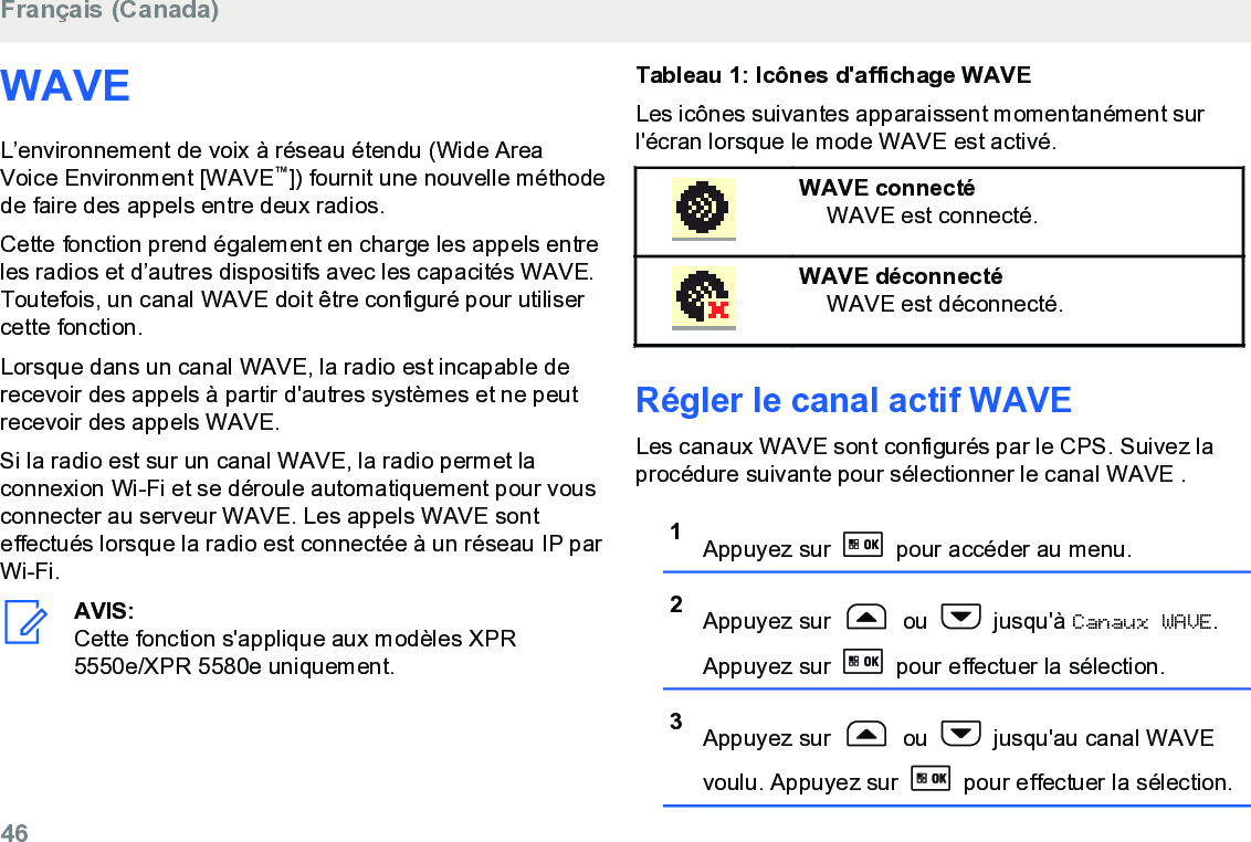 WAVEL’environnement de voix à réseau étendu (Wide AreaVoice Environment [WAVE™]) fournit une nouvelle méthodede faire des appels entre deux radios.Cette fonction prend également en charge les appels entreles radios et d’autres dispositifs avec les capacités WAVE.Toutefois, un canal WAVE doit être configuré pour utilisercette fonction.Lorsque dans un canal WAVE, la radio est incapable derecevoir des appels à partir d&apos;autres systèmes et ne peutrecevoir des appels WAVE.Si la radio est sur un canal WAVE, la radio permet laconnexion Wi-Fi et se déroule automatiquement pour vousconnecter au serveur WAVE. Les appels WAVE sonteffectués lorsque la radio est connectée à un réseau IP parWi-Fi.AVIS:Cette fonction s&apos;applique aux modèles XPR5550e/XPR 5580e uniquement.Tableau 1: Icônes d&apos;affichage WAVELes icônes suivantes apparaissent momentanément surl&apos;écran lorsque le mode WAVE est activé.WAVE connectéWAVE est connecté.WAVE déconnectéWAVE est déconnecté.Régler le canal actif WAVELes canaux WAVE sont configurés par le CPS. Suivez laprocédure suivante pour sélectionner le canal WAVE .1Appuyez sur   pour accéder au menu.2Appuyez sur   ou   jusqu&apos;à Canaux WAVE.Appuyez sur   pour effectuer la sélection.3Appuyez sur   ou   jusqu&apos;au canal WAVEvoulu. Appuyez sur   pour effectuer la sélection.Français (Canada)46  