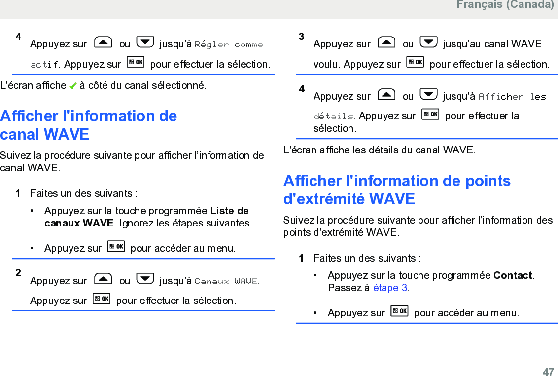 4Appuyez sur   ou   jusqu&apos;à Régler commeactif. Appuyez sur   pour effectuer la sélection.L&apos;écran affiche   à côté du canal sélectionné.Afficher l&apos;information decanal WAVESuivez la procédure suivante pour afficher l’information decanal WAVE.1Faites un des suivants :• Appuyez sur la touche programmée Liste decanaux WAVE. Ignorez les étapes suivantes.• Appuyez sur   pour accéder au menu.2Appuyez sur   ou   jusqu&apos;à Canaux WAVE.Appuyez sur   pour effectuer la sélection.3Appuyez sur   ou   jusqu&apos;au canal WAVEvoulu. Appuyez sur   pour effectuer la sélection.4Appuyez sur   ou   jusqu&apos;à Afficher lesdétails. Appuyez sur   pour effectuer lasélection.L&apos;écran affiche les détails du canal WAVE.Afficher l&apos;information de pointsd&apos;extrémité WAVESuivez la procédure suivante pour afficher l’information despoints d&apos;extrémité WAVE.1Faites un des suivants :• Appuyez sur la touche programmée Contact.Passez à étape 3.• Appuyez sur   pour accéder au menu.Français (Canada)  47